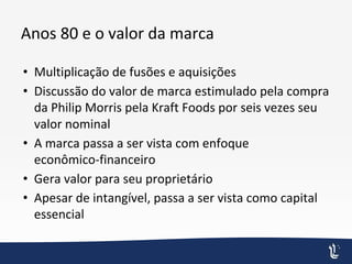 Anos 80 e o valor da marca
• Multiplicação de fusões e aquisições
• Discussão do valor de marca estimulado pela compra
da Philip Morris pela Kraft Foods por seis vezes seu
valor nominal
• A marca passa a ser vista com enfoque
econômico-financeiro
• Gera valor para seu proprietário
• Apesar de intangível, passa a ser vista como capital
essencial
 