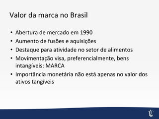 Valor da marca no Brasil
• Abertura de mercado em 1990
• Aumento de fusões e aquisições
• Destaque para atividade no setor de alimentos
• Movimentação visa, preferencialmente, bens
intangíveis: MARCA
• Importância monetária não está apenas no valor dos
ativos tangíveis
 