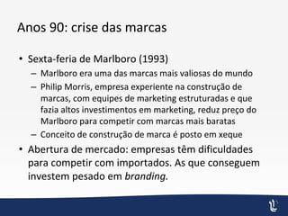 Anos 90: crise das marcas
• Sexta-feria de Marlboro (1993)
– Marlboro era uma das marcas mais valiosas do mundo
– Philip Morris, empresa experiente na construção de
marcas, com equipes de marketing estruturadas e que
fazia altos investimentos em marketing, reduz preço do
Marlboro para competir com marcas mais baratas
– Conceito de construção de marca é posto em xeque
• Abertura de mercado: empresas têm dificuldades
para competir com importados. As que conseguem
investem pesado em branding.
 