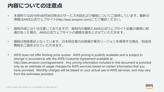 © 2019, Amazon Web Services, Inc. or its Affiliates. All rights reserved.
内容についての注意点
• 本資料では2019年08月06日時点のサービス内容および価格についてご説明しています。最新の
情報はAWS公式ウェブサイト(http://aws.amazon.com)にてご確認ください。
• 資料作成には十分注意しておりますが、資料内の価格とAWS公式ウェブサイト記載の価格に相
違があった場合、AWS公式ウェブサイトの価格を優先とさせていただきます。
• 価格は税抜表記となっています。日本居住者のお客様が東京リージョンを使用する場合、別途消
費税をご請求させていただきます。
• AWS does not offer binding price quotes. AWS pricing is publicly available and is subject to
change in accordance with the AWS Customer Agreement available at
http://aws.amazon.com/agreement/. Any pricing information included in this document is provided
only as an estimate of usage charges for AWS services based on certain information that you
have provided. Monthly charges will be based on your actual use of AWS services, and may vary
from the estimates provided.
 