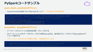 © 2019, Amazon Web Services, Inc. or its Affiliates. All rights reserved.
PySparkコードサンプル
my_partition_predicate = "(country=='JP' and year==‘2019' and month==‘08' and day==‘06')"
glue_context.create_dynamic_frame.from_catalog(database = "my_S3_data_set",
table_name = "catalog_data_table",
push_down_predicate = my_partition_predicate)
push_down_predicateオプション
- DynamicFrame生成前にPre-Filteringすることでデータの読み込みを削減可能
groupFiles、groupSizeオプション
- データソースからファイルを読み取る際、グループ化する
- S3パーティション内のデータをグループ化する際はgroupFiles、読み取るグループのサイズをgroupSizeオプ
ションで指定する
- スモールファイルをまとめて処理する際に、処理効率がよくなる
df = glueContext.create_dynamic_frame_from_options("s3", {'paths': ["s3://s3path/"],
'recurse':True, 'groupFiles': 'inPartition', 'groupSize': '1048576'}, format="json")
 