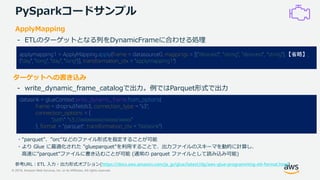 © 2019, Amazon Web Services, Inc. or its Affiliates. All rights reserved.
PySparkコードサンプル
datasink = glueContext.write_dynamic_frame.from_options(
frame = dropnullfields3, connection_type = "s3",
connection_options = {
"path": "s3://xxxxxxxxx/xxxxx/xxxxx”
}, format = ”parquet", transformation_ctx = "datasink")
ターゲットへの書き込み
- write_dynamic_frame_catalogで出力。例ではParquet形式で出力
applymapping1 = ApplyMapping.apply(frame = datasource0, mappings = [(“deviceid”, “string”, “deviceid”, “string”),【省略】,
("day", "long", "day", "long")], transformation_ctx = "applymapping1")
ApplyMapping
- ETLのターゲットとなる列をDynamicFrameに合わせる処理
・“parquet”、”orc”などのファイル形式を指定することが可能
・より Glue に最適化された "glueparquet"を利用することで、出力ファイルのスキーマを動的に計算し、
高速に”parquet”ファイルに書き込むことが可能 (通常の parquet ファイルとして読み込み可能)
参考URL：ETL 入力・出力形式オプション(https://docs.aws.amazon.com/ja_jp/glue/latest/dg/aws-glue-programming-etl-format.html)
 