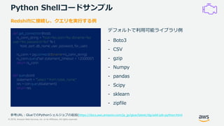 © 2019, Amazon Web Services, Inc. or its Affiliates. All rights reserved.
Python Shellコードサンプル
def get_connection(host):
rs_conn_string = "host=%s port=%s dbname=%s
user=%s password=%s" % (
host, port, db_name, user, password_for_user)
rs_conn = pg.connect(dbname=rs_conn_string)
rs_conn.query("set statement_timeout = 1200000")
return rs_conn
def query(con):
statement = "Select * from table_name;"
res = con.query(statement)
return res
Redshiftに接続し、クエリを実行する例
参考URL：GlueでのPythonシェルジョブの追加(https://docs.aws.amazon.com/ja_jp/glue/latest/dg/add-job-python.html
デフォルトで利用可能ライブラリ例
- Boto3
- CSV
- gzip
- Numpy
- pandas
- Scipy
- sklearn
- zipfile
 
