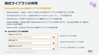 © 2019, Amazon Web Services, Inc. or its Affiliates. All rights reserved.
独自ライブラリの利用
PythonおよびScalaの独自ライブラリが利用可能
- Spark(PySpark、Scala)、Python Shellともに独自のライブラリを利用することが可能
- S3にPythonのライブラリ、ScalaのJARファイルをアップロードし、パスを指定する
- S3のURLをカンマ区切りで記述することで複数のライブラリを指定可能
- PySpark利用時、C言語に依存するPandasなどのライブラリは利用できない。Pandasを利用したい場合は、
Python Shellを推奨
- Python Shell：Python2.7または3.6互換のライブラリを指定可能
Pythonのライブラリを指定
JavaまたはScalaのJARファイルを指定
スクリプトに必要な設定ファイルを指定
 
