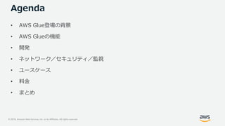 © 2019, Amazon Web Services, Inc. or its Affiliates. All rights reserved.
Agenda
• AWS Glue登場の背景
• AWS Glueの機能
• 開発
• ネットワーク／セキュリティ／監視
• ユースケース
• 料金
• まとめ
 