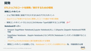 © 2019, Amazon Web Services, Inc. or its Affiliates. All rights reserved.
開発
開発エンドポイント
- ジョブ実行環境に直接アクセスするためのアクセスポイント
- Glueでジョブを実行するために開発したコードを動かす実行環境
- 開発エンドポイントでG.1XとG.2XのWorker Typeを選択することが可能
Notebookサーバー
- Amazon SageMaker Notebook(Jupyter Notebook)もしくはApache Zeppelin Notebookが利用
可能
- SageMaker Notebook、Zepplin NotebookともにVPC内にNotebookインスタンスを起動すること
が可能
- プログラムそのものの記述と実行結果を表示する環境
- 開発エンドポイントを削除しても、Notebookインスタンスは削除されない為、手動削除が必要
ETLジョブのコードを開発／実行するための環境
 