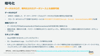 © 2019, Amazon Web Services, Inc. or its Affiliates. All rights reserved.
暗号化
データカタログ、暗号化されたデータソースとも連携可能
データカタログ
- KMSキーを指定して、データベースやテーブルなどデータカタログ全体の暗号化が設定可能
- クローラーまたはジョブで定義するIAMロールにはKMSを操作できる設定(Decrypt、Encrypt、GenerateDataKey権限)が必要
接続パスワード
- データカタログがGetConnectionおよびGetConnectionsのAPIを実行時に取得される
- 接続の作成・更新された際、パスワードが暗号化されているかチェックし、暗号化されている場合は指定されたKMSキーがチェッ
クされる
セキュリティ設定
- Glueが使用できるセキュリティのプロパティ
- S3、CloudWatch Logs、ジョブのブックマークが暗号化の対象
- セキュリティ設定はETLジョブのパラメータとして渡されるS3サーバーサイド暗号化(SSE-S3)の設定をすべてオーバーライドする。
ジョブにセキュリティ設定とSSE-S3の両方が設定されている場合、SSE-S3の方は無視されるので、注意
https://docs.aws.amazon.com/ja_jp/glue/latest/dg/encryption-glue-resources.html)
 