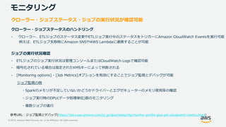 © 2019, Amazon Web Services, Inc. or its Affiliates. All rights reserved.
モニタリング
クローラー・ジョブステータス・ジョブの実行状況が確認可能
クローラー・ジョブステータスのハンドリング
- クローラー、ETLジョブのステータス変更やETLジョブ実行中のステータスをトリガーにAmazon CloudWatch Eventsを実行可能
例えば、ETLジョブ失敗時にAmazon SNSやAWS Lambdaに連携することが可能
ジョブの実行状況確認
- ETLジョブのジョブ実行状況は管理コンソールまたはCloudWatch Logsで確認可能
- 暗号化されている場合は指定されたKMSキーによって判断される
- [Monitoring options] - [Job Metrics]オプションを有効にすることでジョブ監視とデバッグが可能
ジョブ監視の例
・Sparkのメモリが不足していないかどうかドライバーとエグゼキューターのメモリ使用率の確認
・ジョブ実行時のDPU(データ処理単位)数のモニタリング
・複数ジョブの進行
https://docs.aws.amazon.com/ja_jp/glue/latest/dg/monitor-profile-glue-job-cloudwatch-metrics.html)
 