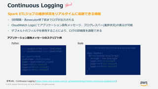 © 2019, Amazon Web Services, Inc. or its Affiliates. All rights reserved.
Continuous Logging
Spark ETLジョブの進捗状況をリアルタイムに追跡できる機能
- 5秒間隔・各executor終了前までログが出力される
- CloudWatch Logsにてアプリケーション固有メッセージ、プログレスバー(進捗状況)の表示が可能
- デフォルトのフィルタを使用することにより、ログの詳細度を調整できる
https://docs.aws.amazon.com/ja_jp/glue/latest/dg/monitor-continuous-logging.html)
from awsglue.context import GlueContext
from pyspark.context import SparkContext
sc = SparkContext()
glueContext = GlueContext(sc)
logger = glueContext.get_logger()
logger.info("info message")
logger.warn("warn message")
logger.error("error message")
import com.amazonaws.services.glue.log.GlueLogger
object GlueApp {
def main(sysArgs: Array[String]) {
val logger = new GlueLogger
logger.info("info message")
logger.warn("warn message")
logger.error("error message")
}
}
 