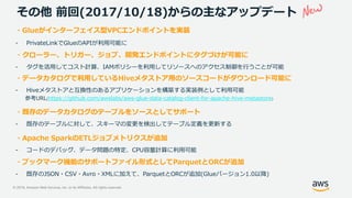 © 2019, Amazon Web Services, Inc. or its Affiliates. All rights reserved.
その他 前回(2017/10/18)からの主なアップデート
・Glueがインターフェイス型VPCエンドポイントを実装
- PrivateLinkでGlueのAPIが利用可能に
・クローラー、トリガー、ジョブ、開発エンドポイントにタグづけが可能に
- タグを活用してコスト計算、IAMポリシーを利用してリソースへのアクセス制御を行うことが可能
・データカタログで利用しているHiveメタストア用のソースコードがダウンロード可能に
- Hiveメタストアと互換性のあるアプリケーションを構築する実装例として利用可能
参考URL(https://github.com/awslabs/aws-glue-data-catalog-client-for-apache-hive-metastore)
・既存のデータカタログのテーブルをソースとしてサポート
- 既存のテーブルに対して、スキーマの変更を検出してテーブル定義を更新する
・Apache SparkのETLジョブメトリクスが追加
- コードのデバッグ、データ問題の特定、CPU容量計算に利用可能
・ブックマーク機能のサポートファイル形式としてParquetとORCが追加
- 既存のJSON・CSV・Avro・XMLに加えて、ParquetとORCが追加(Glueバージョン1.0以降)
 