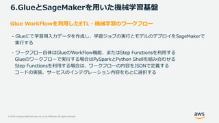 © 2019, Amazon Web Services, Inc. or its Affiliates. All rights reserved.
6.GlueとSageMakerを用いた機械学習基盤
Glue WorkFlowを利用したETL・機械学習のワークフロー
- Glueにて学習用入力データを作成し、学習ジョブの実行とモデルのデプロイをSageMakerで
実行する
- ワークフロー自体はGlueのWorkFlow機能、またはStep Functionsを利用する
Glueのワークフローで実行する場合はPySparkとPython Shellを組み合わせる
Step Functionsを利用する場合は、ワークフローの内容をJSONで定義する
コードの実装、サービスのインテグレーション内容をもとに選択する
 