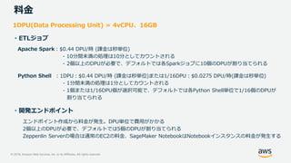 © 2019, Amazon Web Services, Inc. or its Affiliates. All rights reserved.
料金
1DPU(Data Processing Unit) = 4vCPU、16GB
・ETLジョブ
Apache Spark：$0.44 DPU/時 (課金は秒単位)
- 10分間未満の処理は10分としてカウントされる
- 2個以上のDPUが必要で、デフォルトでは各Sparkジョブに10個のDPUが割り当てられる
Python Shell ：1DPU：$0.44 DPU/時 (課金は秒単位)または1/16DPU：$0.0275 DPU/時(課金は秒単位)
- 1分間未満の処理は1分としてカウントされる
- 1個または1/16DPU個が選択可能で、デフォルトでは各Python Shell単位で1/16個のDPUが
割り当てられる
・開発エンドポイント
エンドポイント作成から料金が発生。DPU単位で費用がかかる
2個以上のDPUが必要で、デフォルトでは5個のDPUが割り当てられる
Zeppenlin Serverの場合は通常のEC2の料金、SageMaker NotebookはNotebookインスタンスの料金が発生する
 
