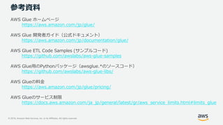 © 2019, Amazon Web Services, Inc. or its Affiliates. All rights reserved.
参考資料
AWS Glue ホームページ
https://aws.amazon.com/jp/glue/
AWS Glue 開発者ガイド（公式ドキュメント）
https://aws.amazon.com/jp/documentation/glue/
AWS Glue ETL Code Samples (サンプルコード)
https://github.com/awslabs/aws-glue-samples
AWS Glue用のPythonパッケージ（awsglue.*のソースコード）
https://github.com/awslabs/aws-glue-libs/
AWS Glueの料金
https://aws.amazon.com/jp/glue/pricing/
AWS Glueのサービス制限
https://docs.aws.amazon.com/ja_jp/general/latest/gr/aws_service_limits.html#limits_glue
 