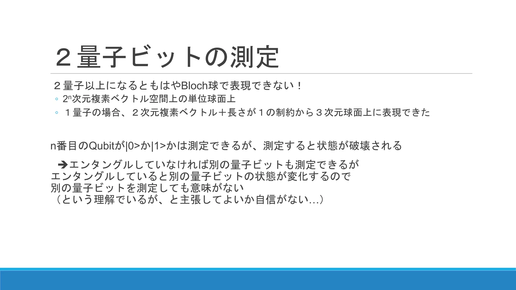 ２量子ビットの測定
２量子以上になるともはやBloch球で表現できない！
◦ 2n次元複素ベクトル空間上の単位球面上
◦ １量子の場合、２次元複素ベクトル＋長さが１の制約から３次元球面上に表現できた
n番目のQubitが|0>か|1>かは測定できるが、測定すると状態が破壊される
エンタングルしていなければ別の量子ビットも測定できるが
エンタングルしていると別の量子ビットの状態が変化するので
別の量子ビットを測定しても意味がない
（という理解でいるが、と主張してよいか自信がない…）
 