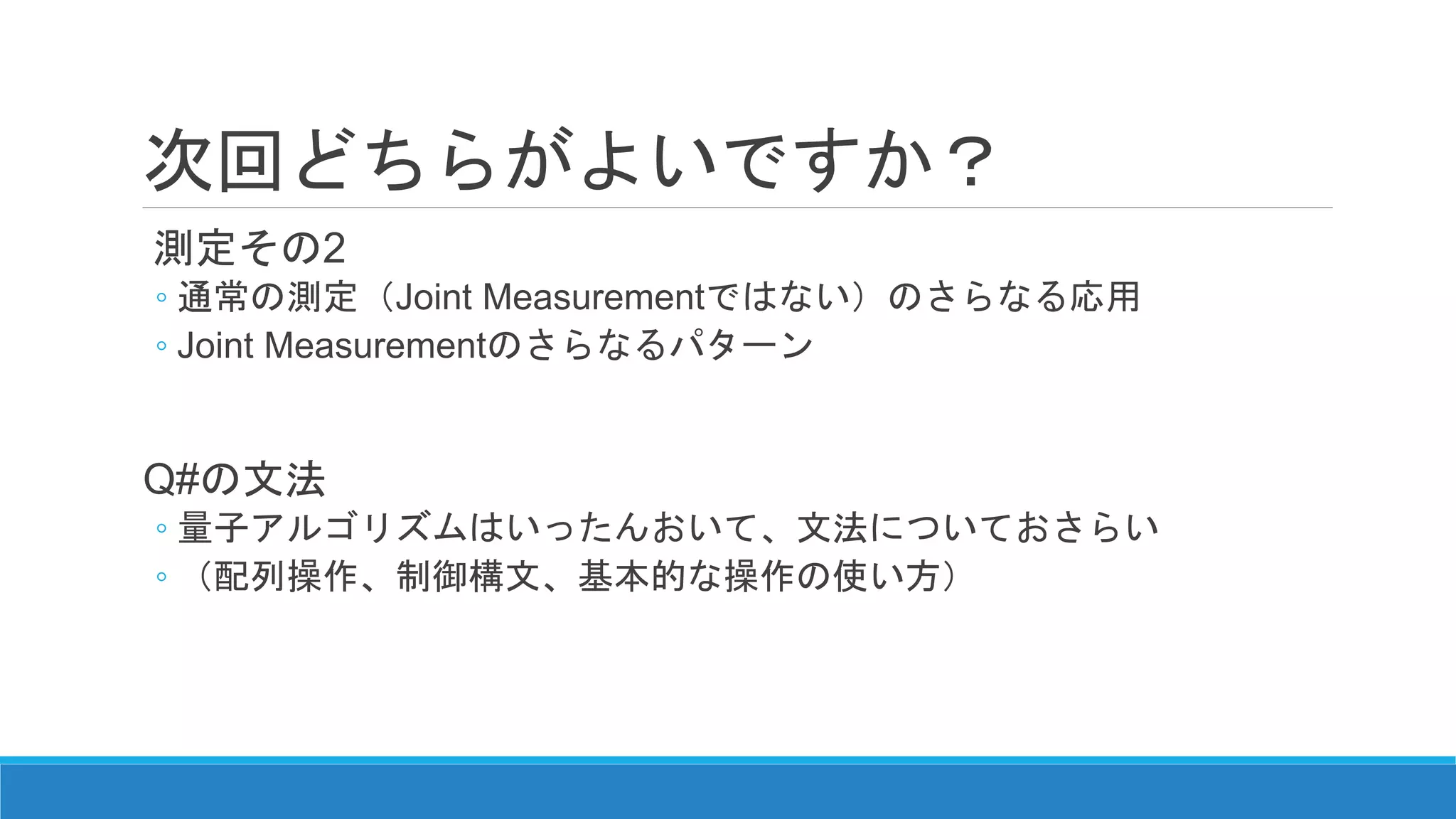 次回どちらがよいですか？
測定その2
◦ 通常の測定（Joint Measurementではない）のさらなる応用
◦ Joint Measurementのさらなるパターン
Q#の文法
◦ 量子アルゴリズムはいったんおいて、文法についておさらい
◦ （配列操作、制御構文、基本的な操作の使い方）
 