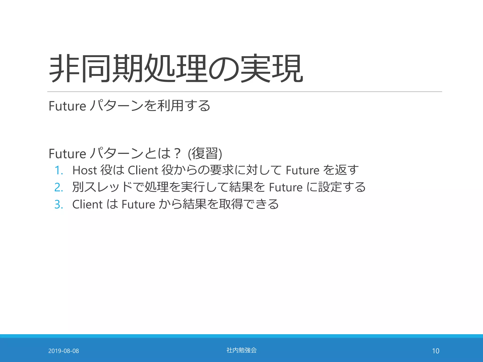 非同期処理の実現
Future パターンを利用する
Future パターンとは？ (復習)
1. Host 役は Client 役からの要求に対して Future を返す
2. 別スレッドで処理を実行して結果を Future に設定する
3. Client は Future から結果を取得できる
2019-08-08 社内勉強会 10
 
