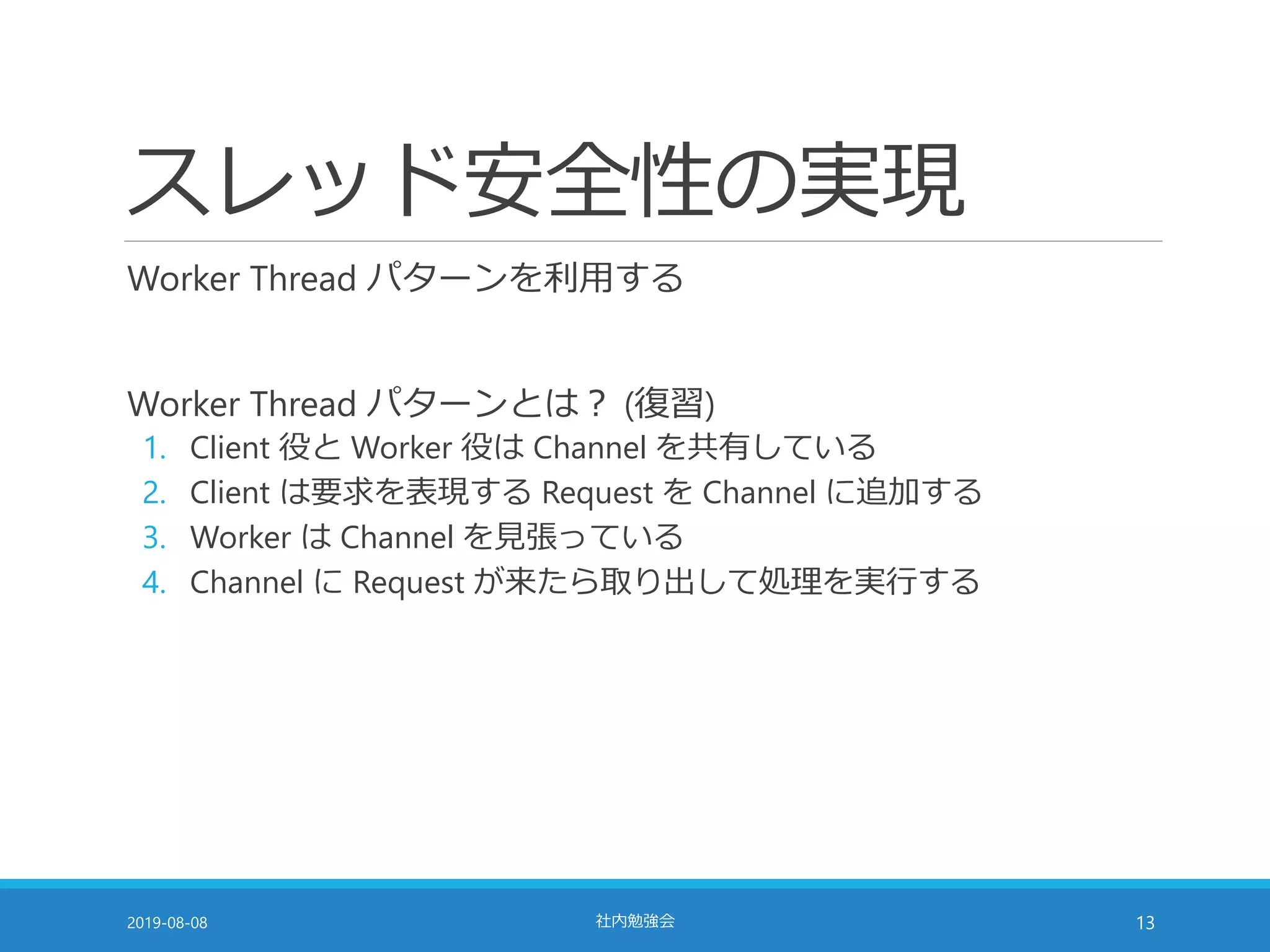 スレッド安全性の実現
Worker Thread パターンを利用する
Worker Thread パターンとは？ (復習)
1. Client 役と Worker 役は Channel を共有している
2. Client は要求を表現する Request を Channel に追加する
3. Worker は Channel を見張っている
4. Channel に Request が来たら取り出して処理を実行する
2019-08-08 社内勉強会 13
 