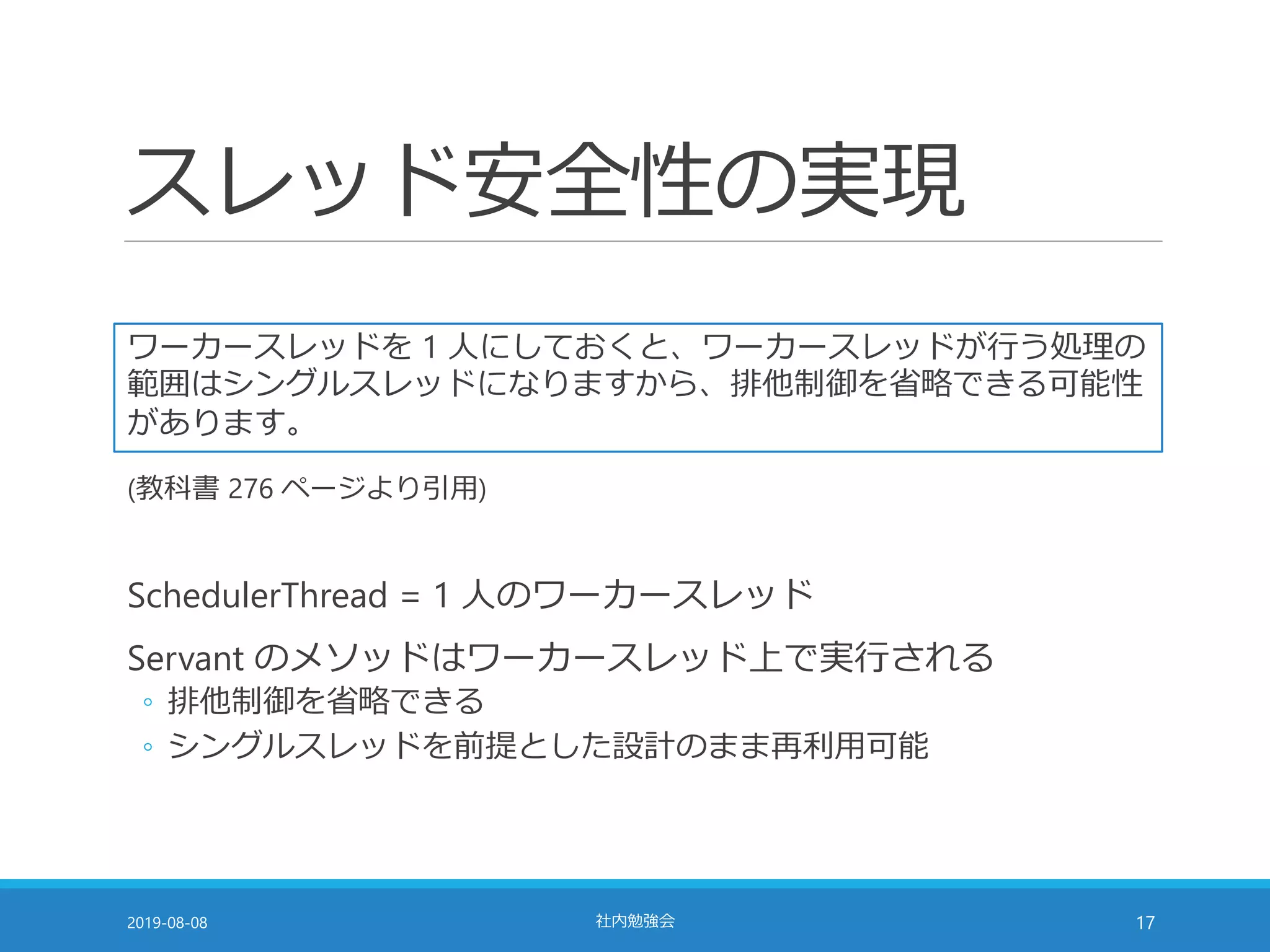 スレッド安全性の実現
2019-08-08 社内勉強会 17
ワーカースレッドを 1 人にしておくと、ワーカースレッドが行う処理の
範囲はシングルスレッドになりますから、排他制御を省略できる可能性
があります。
(教科書 276 ページより引用)
SchedulerThread = 1 人のワーカースレッド
Servant のメソッドはワーカースレッド上で実行される
◦ 排他制御を省略できる
◦ シングルスレッドを前提とした設計のまま再利用可能
 