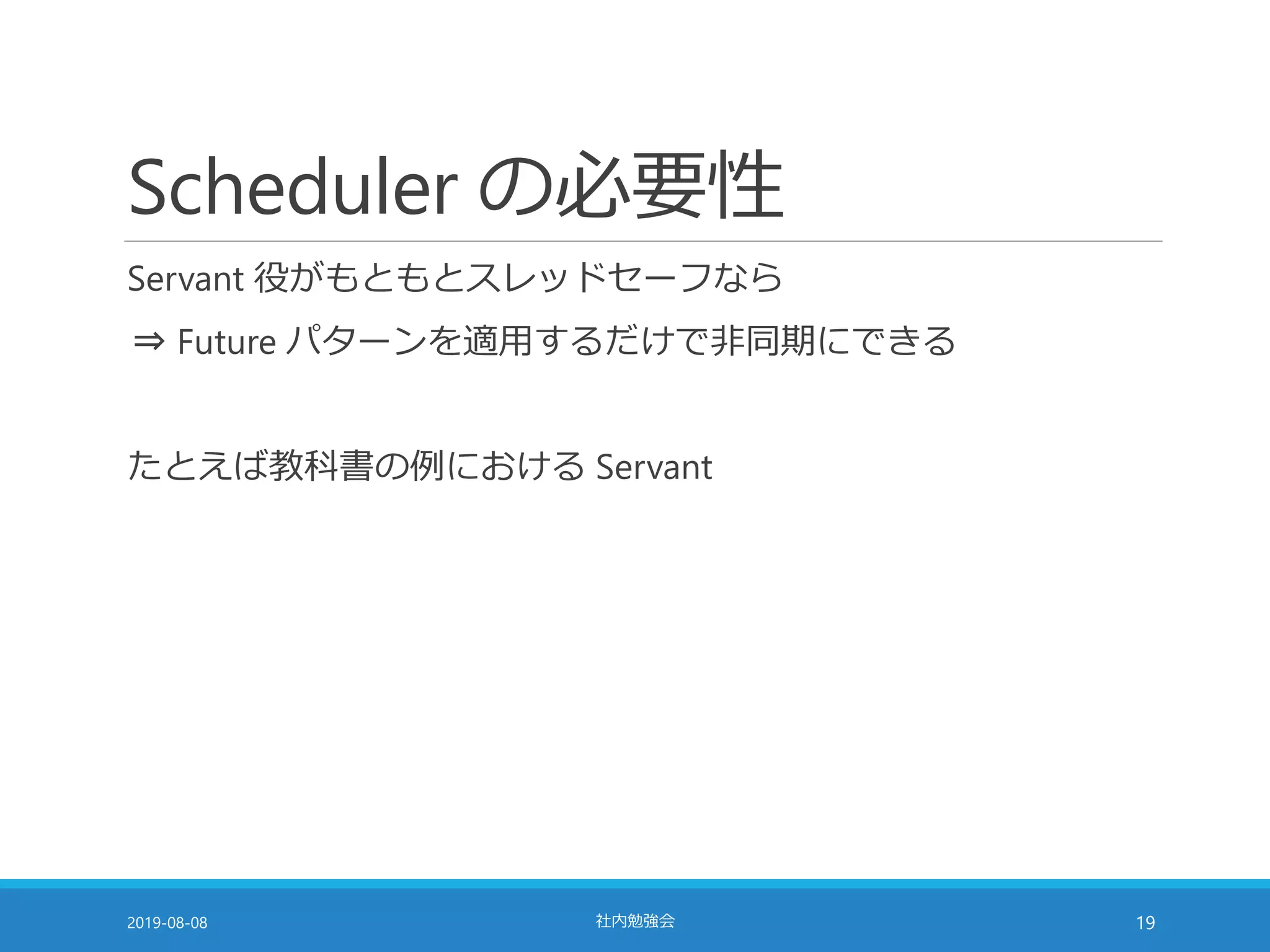 Scheduler の必要性
Servant 役がもともとスレッドセーフなら
⇒ Future パターンを適用するだけで非同期にできる
たとえば教科書の例における Servant
2019-08-08 社内勉強会 19
 
