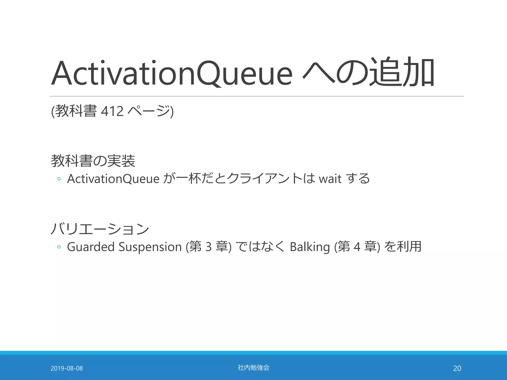 ActivationQueue への追加
(教科書 412 ページ)
教科書の実装
◦ ActivationQueue が一杯だとクライアントは wait する
バリエーション
◦ Guarded Suspension (第 3 章) ではなく Balking (第 4 章) を利用
2019-08-08 社内勉強会 20
 