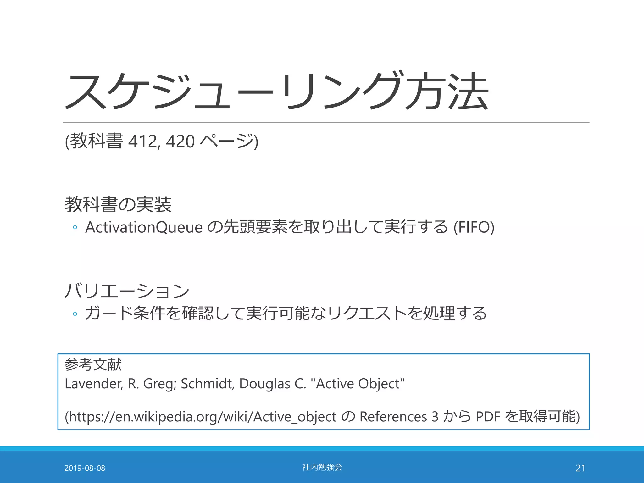 スケジューリング方法
(教科書 412, 420 ページ)
教科書の実装
◦ ActivationQueue の先頭要素を取り出して実行する (FIFO)
バリエーション
◦ ガード条件を確認して実行可能なリクエストを処理する
2019-08-08 社内勉強会 21
参考文献
Lavender, R. Greg; Schmidt, Douglas C. "Active Object"
(https://en.wikipedia.org/wiki/Active_object の References 3 から PDF を取得可能)
 