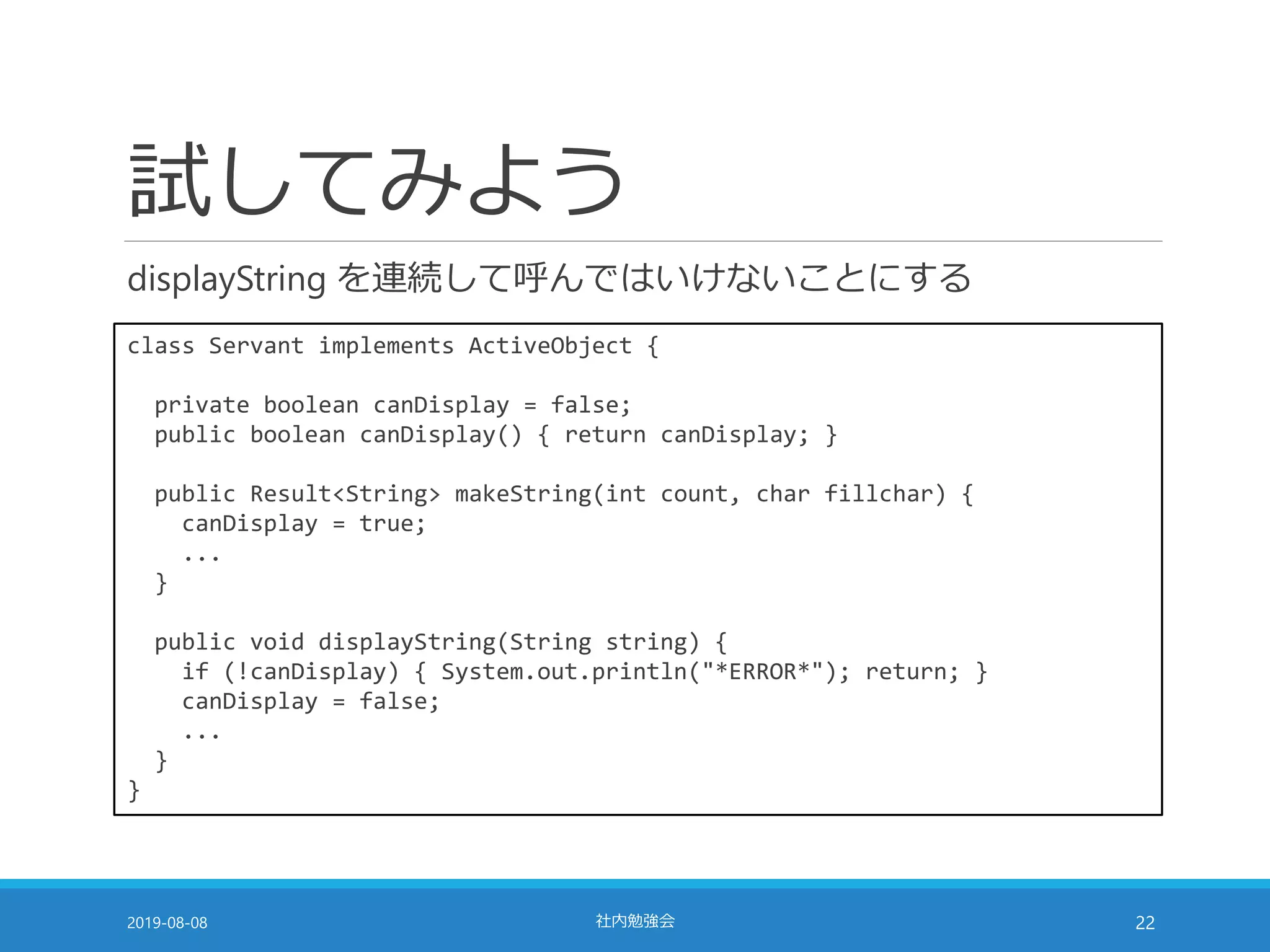 試してみよう
displayString を連続して呼んではいけないことにする
2019-08-08 社内勉強会 22
class Servant implements ActiveObject {
private boolean canDisplay = false;
public boolean canDisplay() { return canDisplay; }
public Result<String> makeString(int count, char fillchar) {
canDisplay = true;
...
}
public void displayString(String string) {
if (!canDisplay) { System.out.println("*ERROR*"); return; }
canDisplay = false;
...
}
}
 
