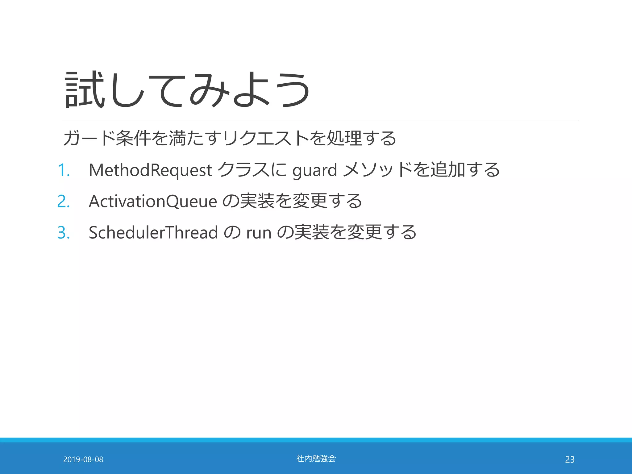 試してみよう
ガード条件を満たすリクエストを処理する
1. MethodRequest クラスに guard メソッドを追加する
2. ActivationQueue の実装を変更する
3. SchedulerThread の run の実装を変更する
2019-08-08 社内勉強会 23
 