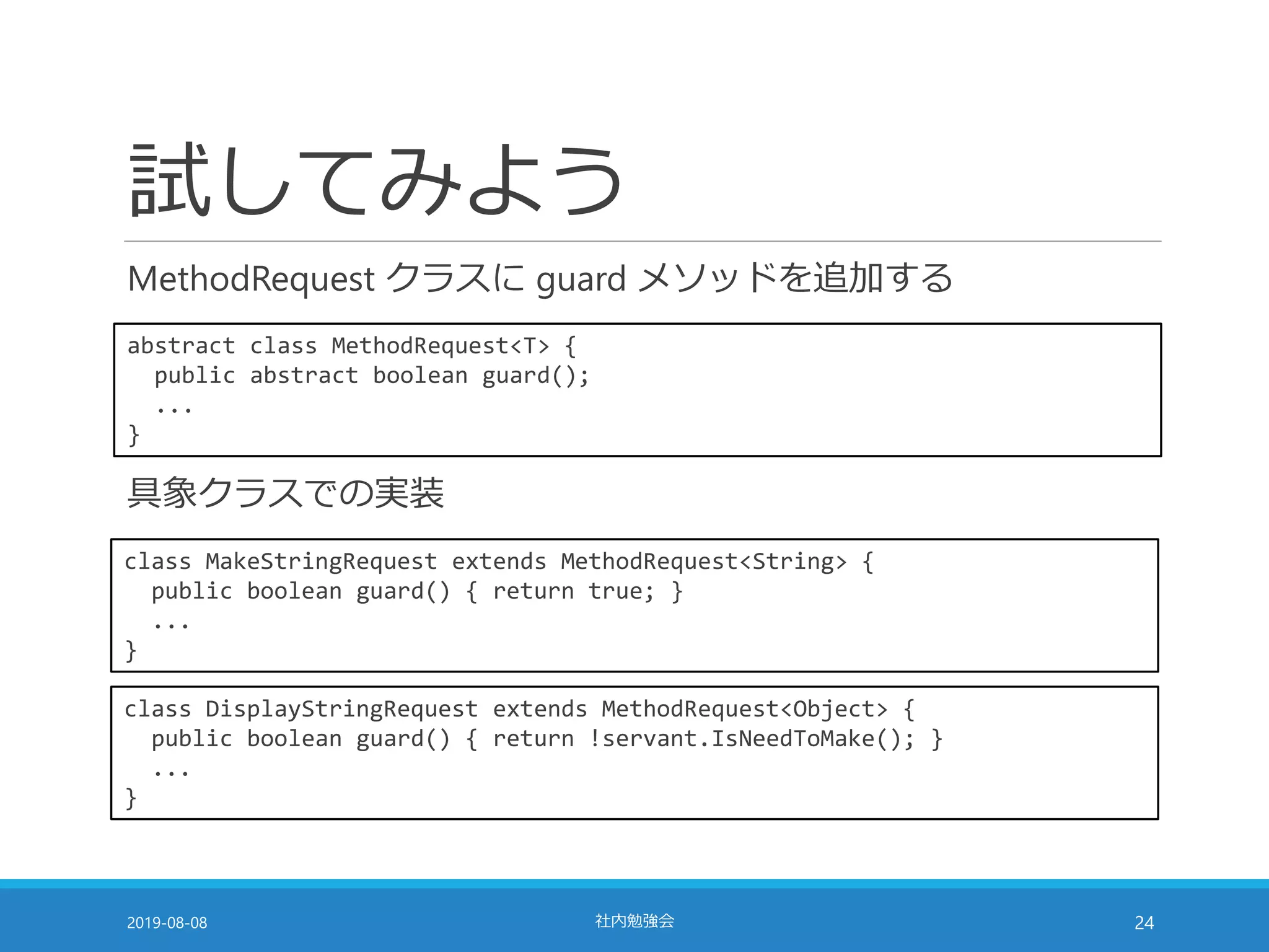 試してみよう
MethodRequest クラスに guard メソッドを追加する
2019-08-08 社内勉強会 24
abstract class MethodRequest<T> {
public abstract boolean guard();
...
}
class MakeStringRequest extends MethodRequest<String> {
public boolean guard() { return true; }
...
}
class DisplayStringRequest extends MethodRequest<Object> {
public boolean guard() { return !servant.IsNeedToMake(); }
...
}
具象クラスでの実装
 