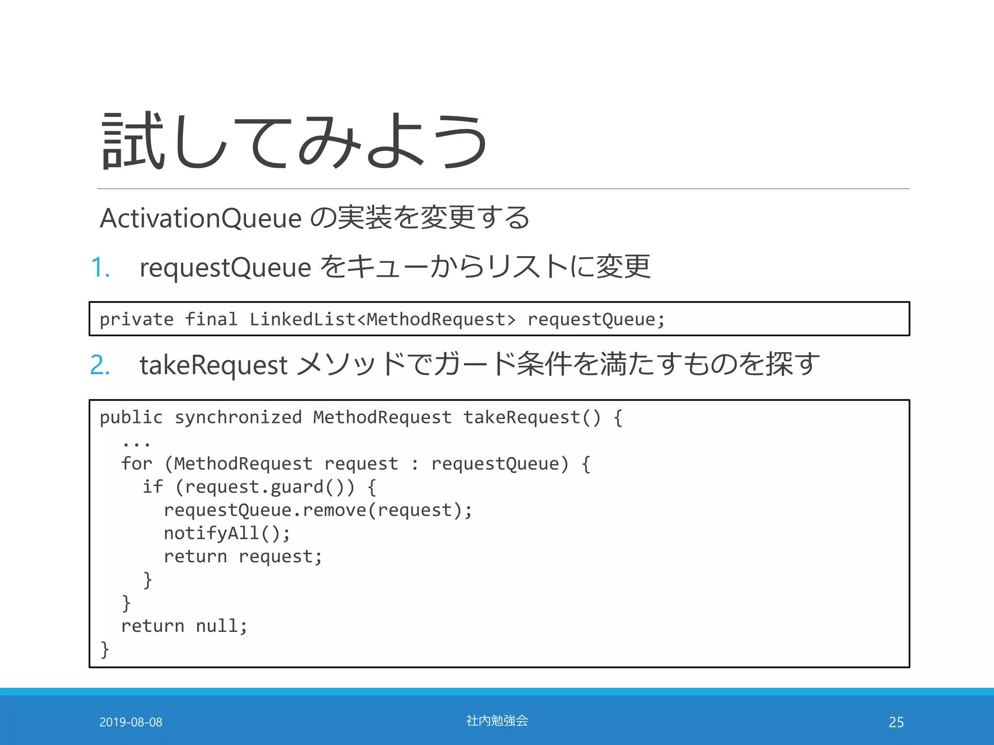 試してみよう
ActivationQueue の実装を変更する
1. requestQueue をキューからリストに変更
2019-08-08 社内勉強会 25
private final LinkedList<MethodRequest> requestQueue;
2. takeRequest メソッドでガード条件を満たすものを探す
public synchronized MethodRequest takeRequest() {
...
for (MethodRequest request : requestQueue) {
if (request.guard()) {
requestQueue.remove(request);
notifyAll();
return request;
}
}
return null;
}
 