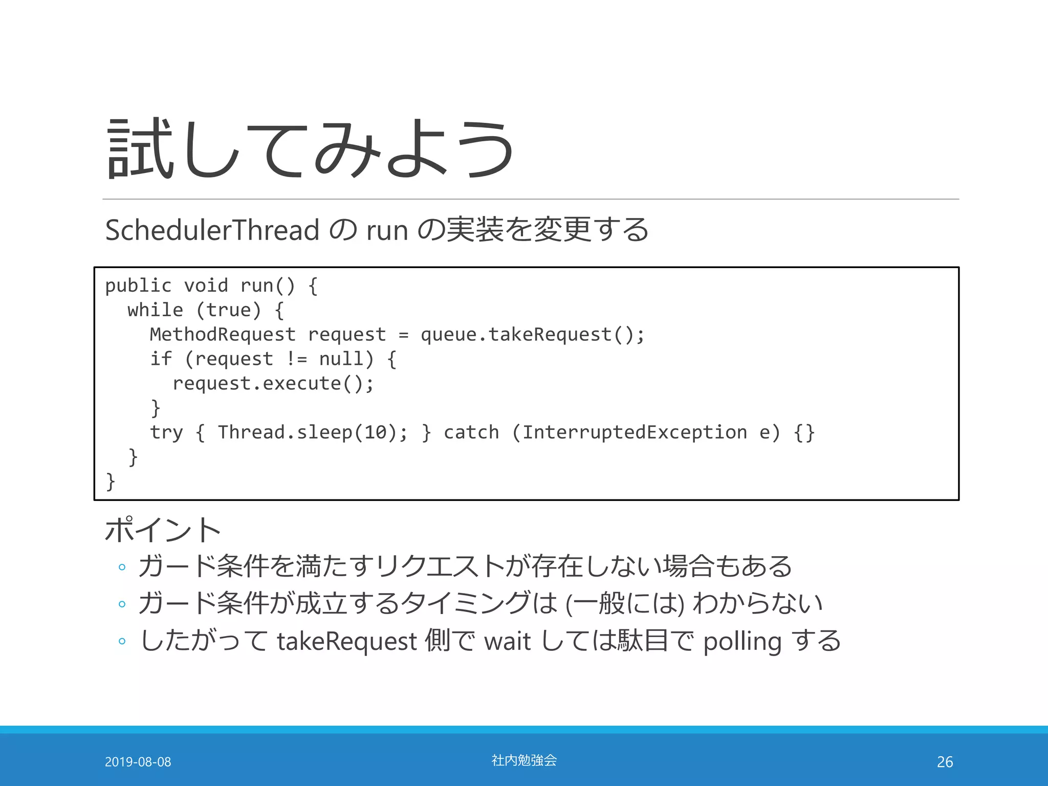 試してみよう
SchedulerThread の run の実装を変更する
2019-08-08 社内勉強会 26
public void run() {
while (true) {
MethodRequest request = queue.takeRequest();
if (request != null) {
request.execute();
}
try { Thread.sleep(10); } catch (InterruptedException e) {}
}
}
ポイント
◦ ガード条件を満たすリクエストが存在しない場合もある
◦ ガード条件が成立するタイミングは (一般には) わからない
◦ したがって takeRequest 側で wait しては駄目で polling する
 