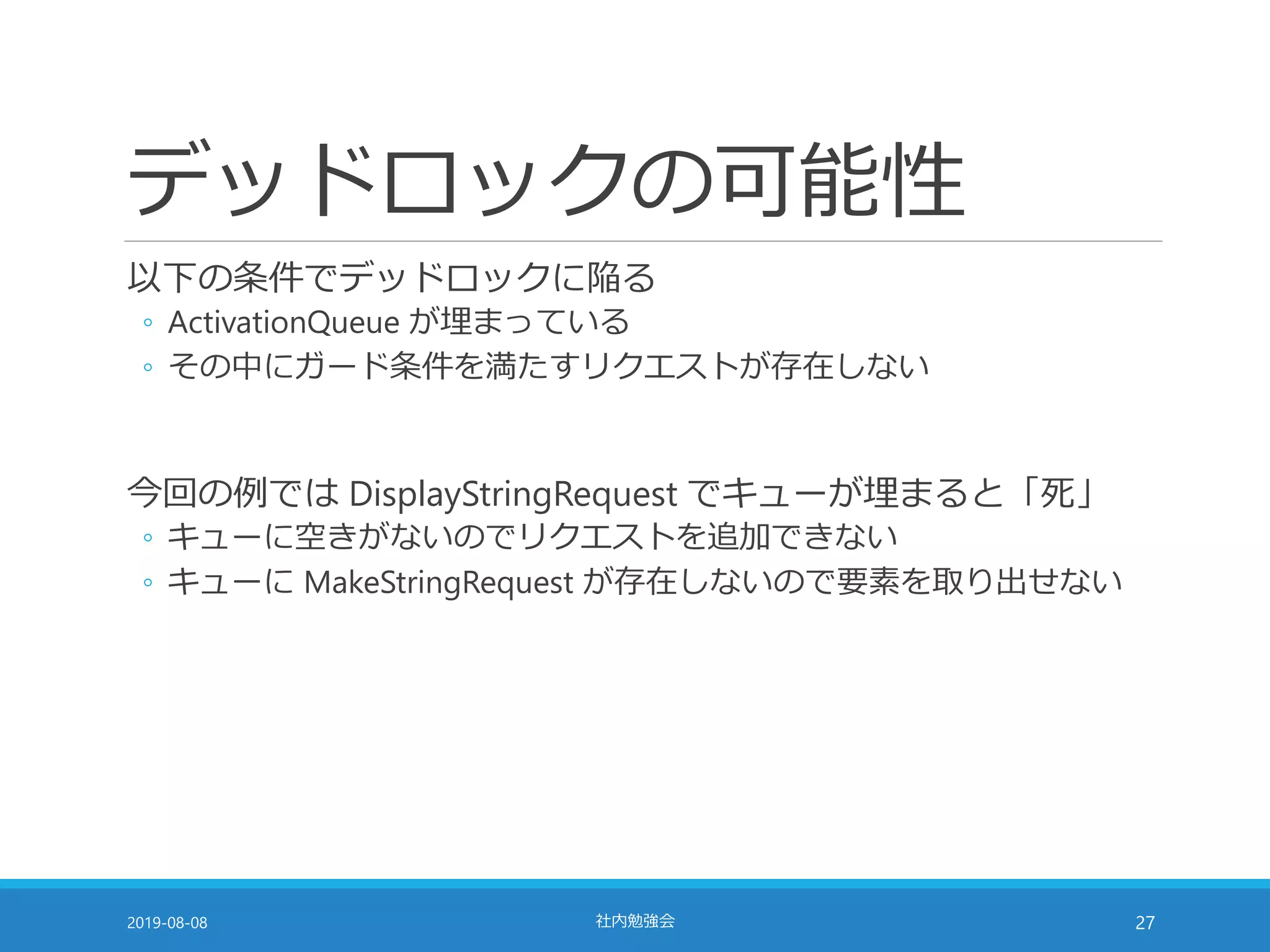 デッドロックの可能性
以下の条件でデッドロックに陥る
◦ ActivationQueue が埋まっている
◦ その中にガード条件を満たすリクエストが存在しない
今回の例では DisplayStringRequest でキューが埋まると「死」
◦ キューに空きがないのでリクエストを追加できない
◦ キューに MakeStringRequest が存在しないので要素を取り出せない
2019-08-08 社内勉強会 27
 