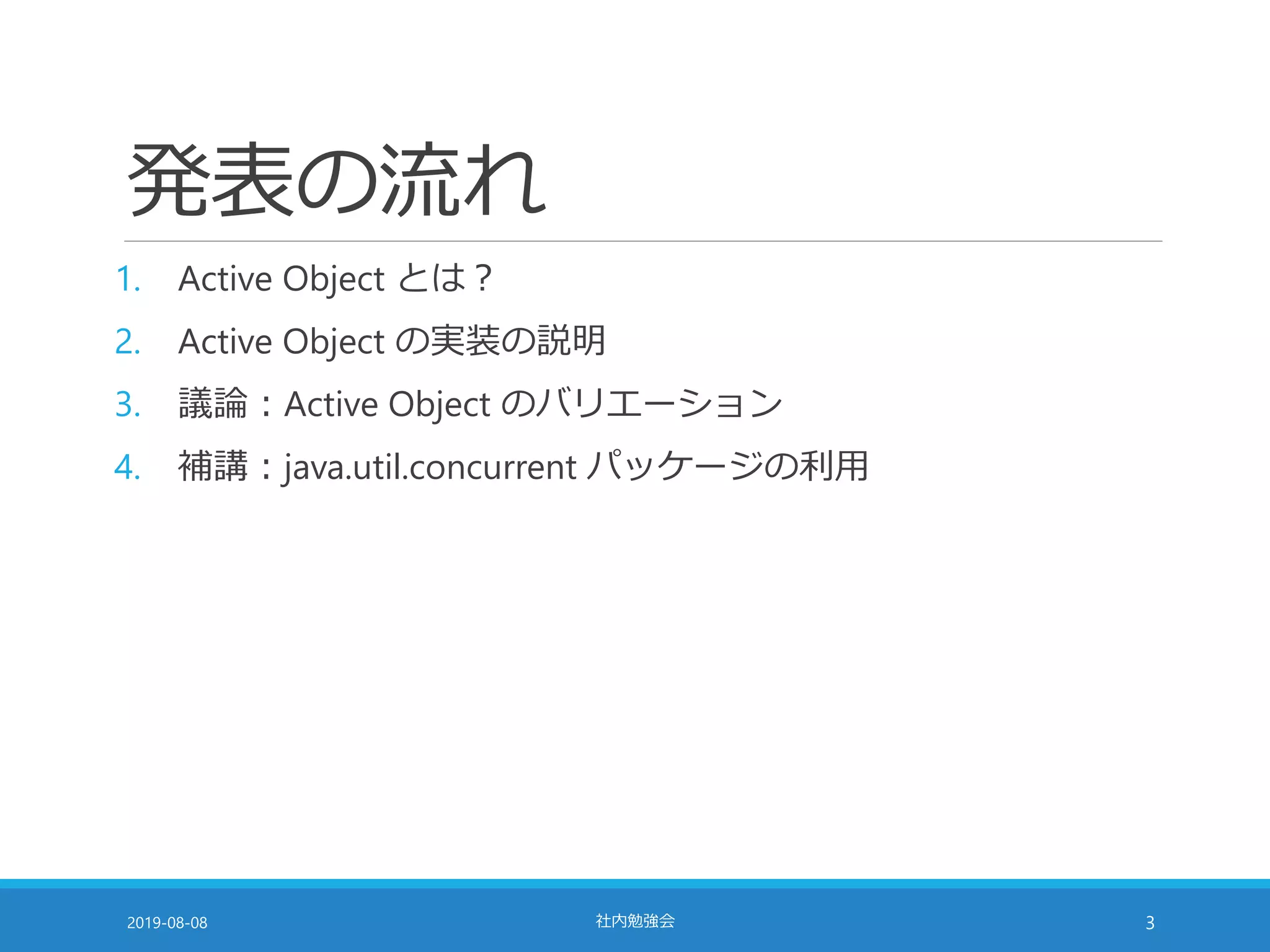 発表の流れ
1. Active Object とは？
2. Active Object の実装の説明
3. 議論：Active Object のバリエーション
4. 補講：java.util.concurrent パッケージの利用
2019-08-08 社内勉強会 3
 