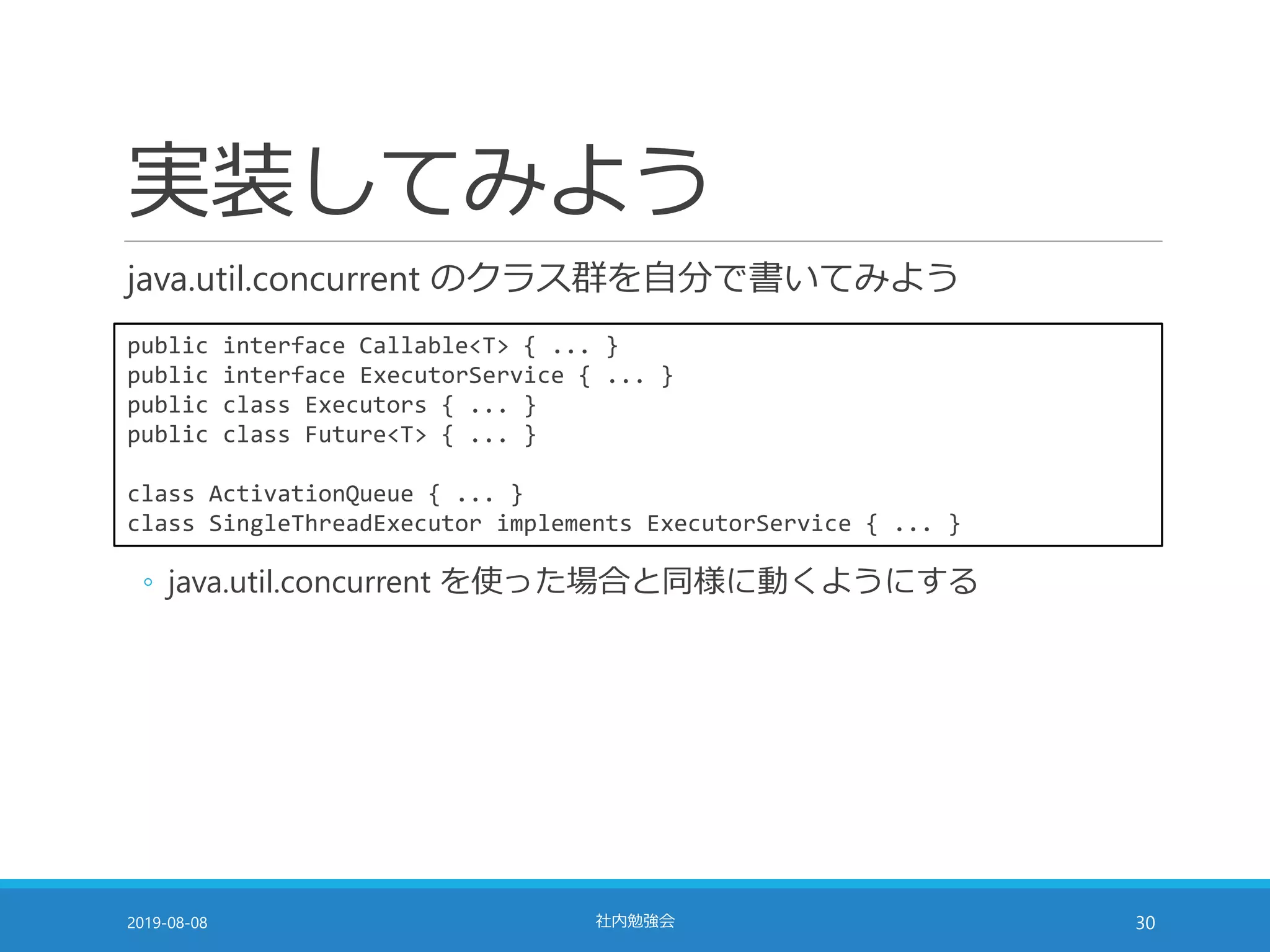 実装してみよう
java.util.concurrent のクラス群を自分で書いてみよう
2019-08-08 社内勉強会 30
public interface Callable<T> { ... }
public interface ExecutorService { ... }
public class Executors { ... }
public class Future<T> { ... }
class ActivationQueue { ... }
class SingleThreadExecutor implements ExecutorService { ... }
◦ java.util.concurrent を使った場合と同様に動くようにする
 