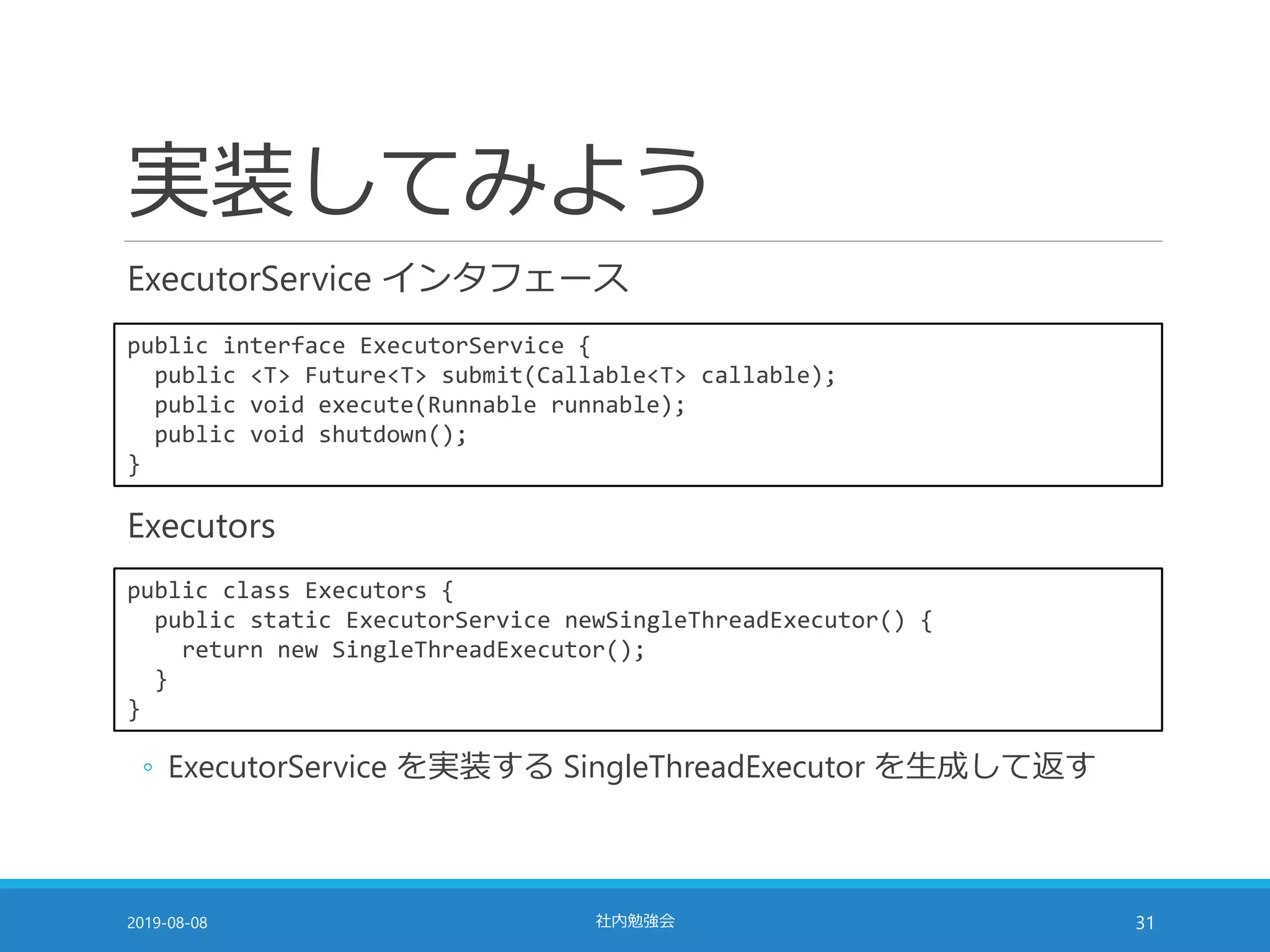 実装してみよう
ExecutorService インタフェース
2019-08-08 社内勉強会 31
public interface ExecutorService {
public <T> Future<T> submit(Callable<T> callable);
public void execute(Runnable runnable);
public void shutdown();
}
public class Executors {
public static ExecutorService newSingleThreadExecutor() {
return new SingleThreadExecutor();
}
}
Executors
◦ ExecutorService を実装する SingleThreadExecutor を生成して返す
 
