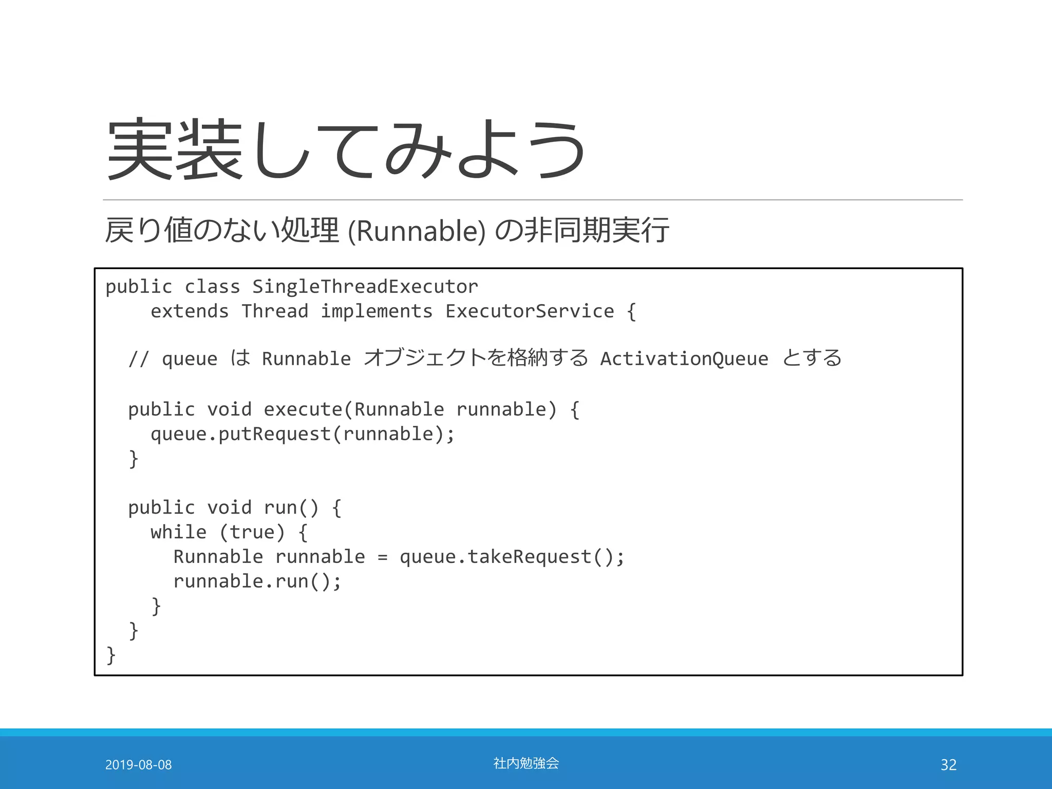 実装してみよう
戻り値のない処理 (Runnable) の非同期実行
2019-08-08 社内勉強会 32
public class SingleThreadExecutor
extends Thread implements ExecutorService {
// queue は Runnable オブジェクトを格納する ActivationQueue とする
public void execute(Runnable runnable) {
queue.putRequest(runnable);
}
public void run() {
while (true) {
Runnable runnable = queue.takeRequest();
runnable.run();
}
}
}
 