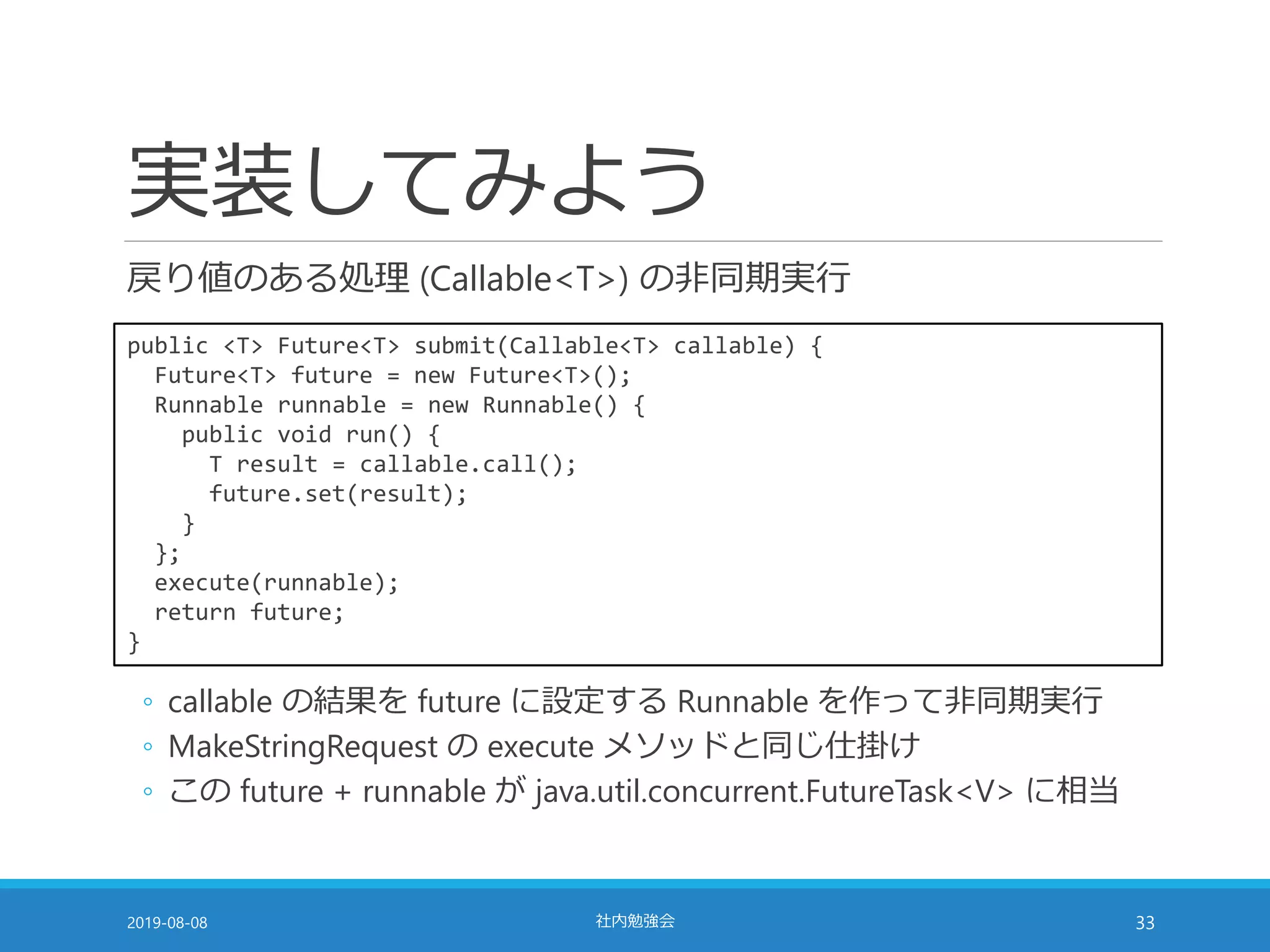 実装してみよう
戻り値のある処理 (Callable<T>) の非同期実行
2019-08-08 社内勉強会 33
public <T> Future<T> submit(Callable<T> callable) {
Future<T> future = new Future<T>();
Runnable runnable = new Runnable() {
public void run() {
T result = callable.call();
future.set(result);
}
};
execute(runnable);
return future;
}
◦ callable の結果を future に設定する Runnable を作って非同期実行
◦ MakeStringRequest の execute メソッドと同じ仕掛け
◦ この future + runnable が java.util.concurrent.FutureTask<V> に相当
 