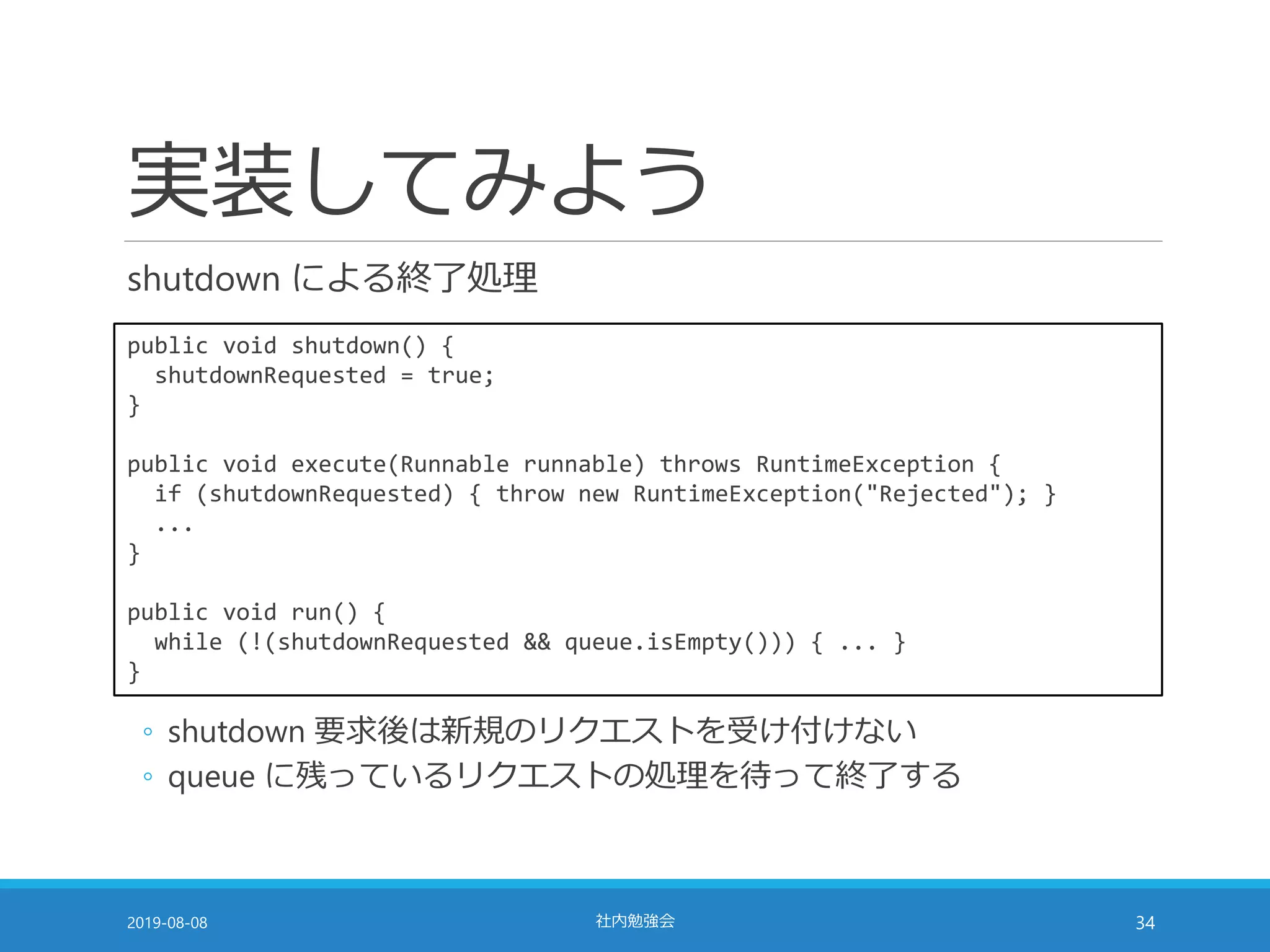 実装してみよう
shutdown による終了処理
2019-08-08 社内勉強会 34
public void shutdown() {
shutdownRequested = true;
}
public void execute(Runnable runnable) throws RuntimeException {
if (shutdownRequested) { throw new RuntimeException("Rejected"); }
...
}
public void run() {
while (!(shutdownRequested && queue.isEmpty())) { ... }
}
◦ shutdown 要求後は新規のリクエストを受け付けない
◦ queue に残っているリクエストの処理を待って終了する
 