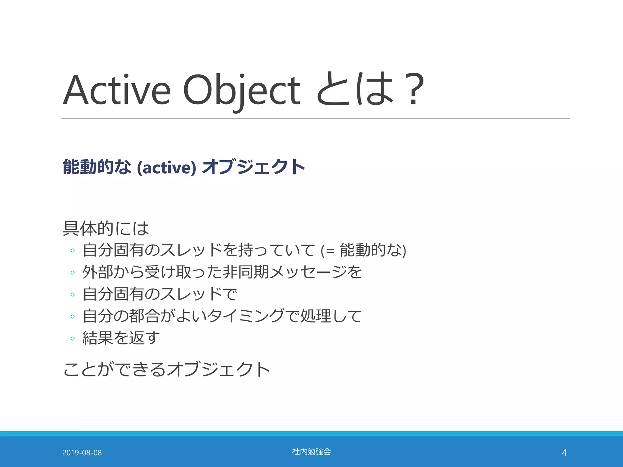 Active Object とは？
能動的な (active) オブジェクト
具体的には
◦ 自分固有のスレッドを持っていて (= 能動的な)
◦ 外部から受け取った非同期メッセージを
◦ 自分固有のスレッドで
◦ 自分の都合がよいタイミングで処理して
◦ 結果を返す
ことができるオブジェクト
2019-08-08 社内勉強会 4
 