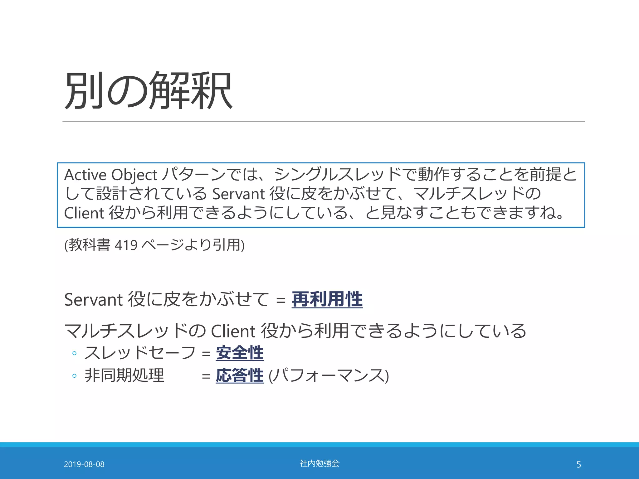 別の解釈
2019-08-08 社内勉強会 5
Active Object パターンでは、シングルスレッドで動作することを前提と
して設計されている Servant 役に皮をかぶせて、マルチスレッドの
Client 役から利用できるようにしている、と見なすこともできますね。
Servant 役に皮をかぶせて = 再利用性
マルチスレッドの Client 役から利用できるようにしている
◦ スレッドセーフ = 安全性
◦ 非同期処理 = 応答性 (パフォーマンス)
(教科書 419 ページより引用)
 