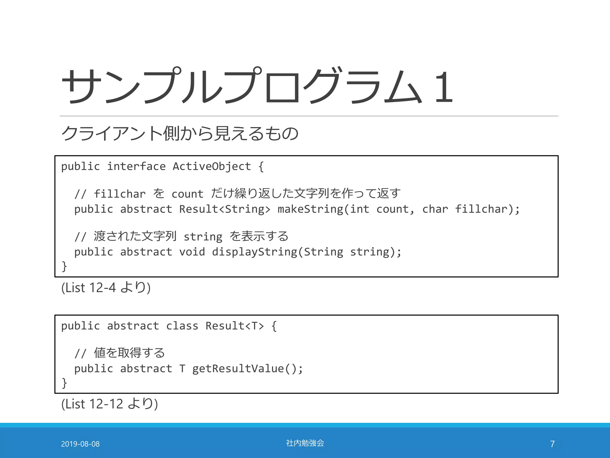 サンプルプログラム１
クライアント側から見えるもの
2019-08-08 社内勉強会 7
public interface ActiveObject {
// fillchar を count だけ繰り返した文字列を作って返す
public abstract Result<String> makeString(int count, char fillchar);
// 渡された文字列 string を表示する
public abstract void displayString(String string);
}
public abstract class Result<T> {
// 値を取得する
public abstract T getResultValue();
}
(List 12-4 より)
(List 12-12 より)
 