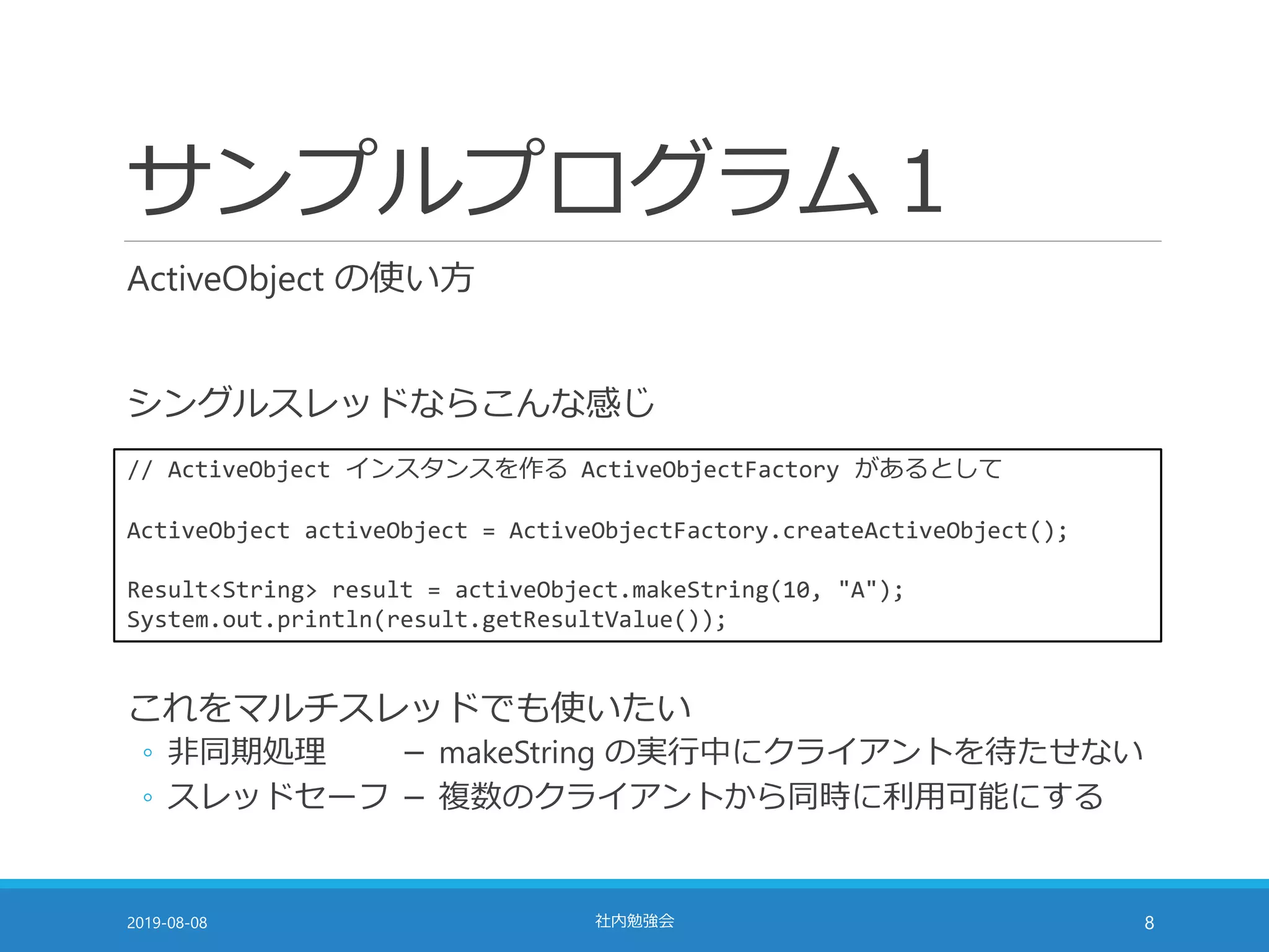 サンプルプログラム１
ActiveObject の使い方
シングルスレッドならこんな感じ
2019-08-08 社内勉強会 8
// ActiveObject インスタンスを作る ActiveObjectFactory があるとして
ActiveObject activeObject = ActiveObjectFactory.createActiveObject();
Result<String> result = activeObject.makeString(10, "A");
System.out.println(result.getResultValue());
これをマルチスレッドでも使いたい
◦ 非同期処理 － makeString の実行中にクライアントを待たせない
◦ スレッドセーフ － 複数のクライアントから同時に利用可能にする
 