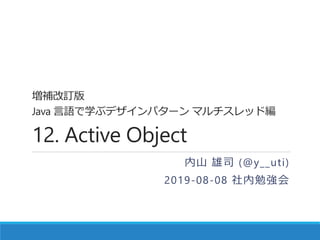 増補改訂版
Java 言語で学ぶデザインパターン マルチスレッド編
12. Active Object
内山 雄司 (@y__uti)
2019-08-08 社内勉強会
 