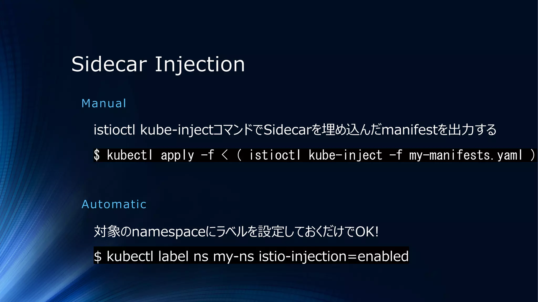 Sidecar Injection
Manual
istioctl kube-injectコマンドでSidecarを埋め込んだmanifestを出⼒する
$ kubectl apply -f < ( istioctl kube-inject -f my-manifests.yaml )
Automatic
対象のnamespaceにラベルを設定しておくだけでOK!
$ kubectl label ns my-ns istio-injection=enabled
 