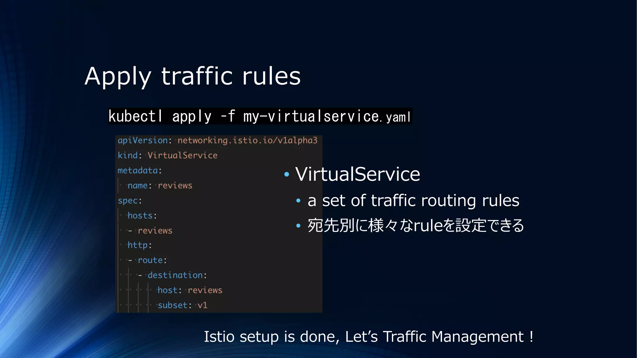 Apply traffic rules
kubectl apply –f my-virtualservice.yaml
• VirtualService
• a set of traffic routing rules
• 宛先別に様々なruleを設定できる
Istio setup is done, Letʼs Traffic Management !
 