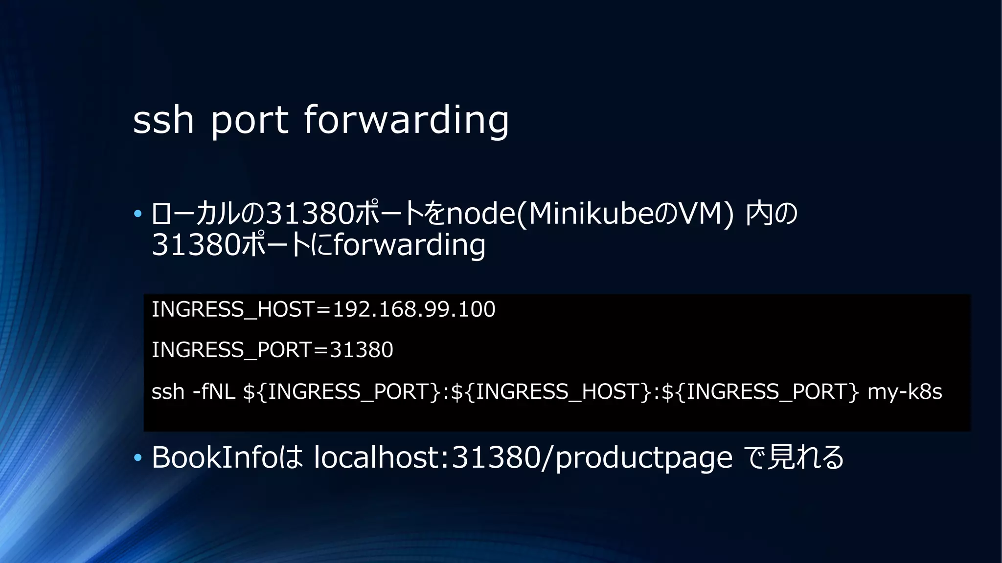 ssh port forwarding
INGRESS_HOST=192.168.99.100
INGRESS_PORT=31380
ssh -fNL ${INGRESS_PORT}:${INGRESS_HOST}:${INGRESS_PORT} my-k8s
• ローカルの31380ポートをnode(MinikubeのVM) 内の
31380ポートにforwarding
• BookInfoは localhost:31380/productpage で⾒れる
 