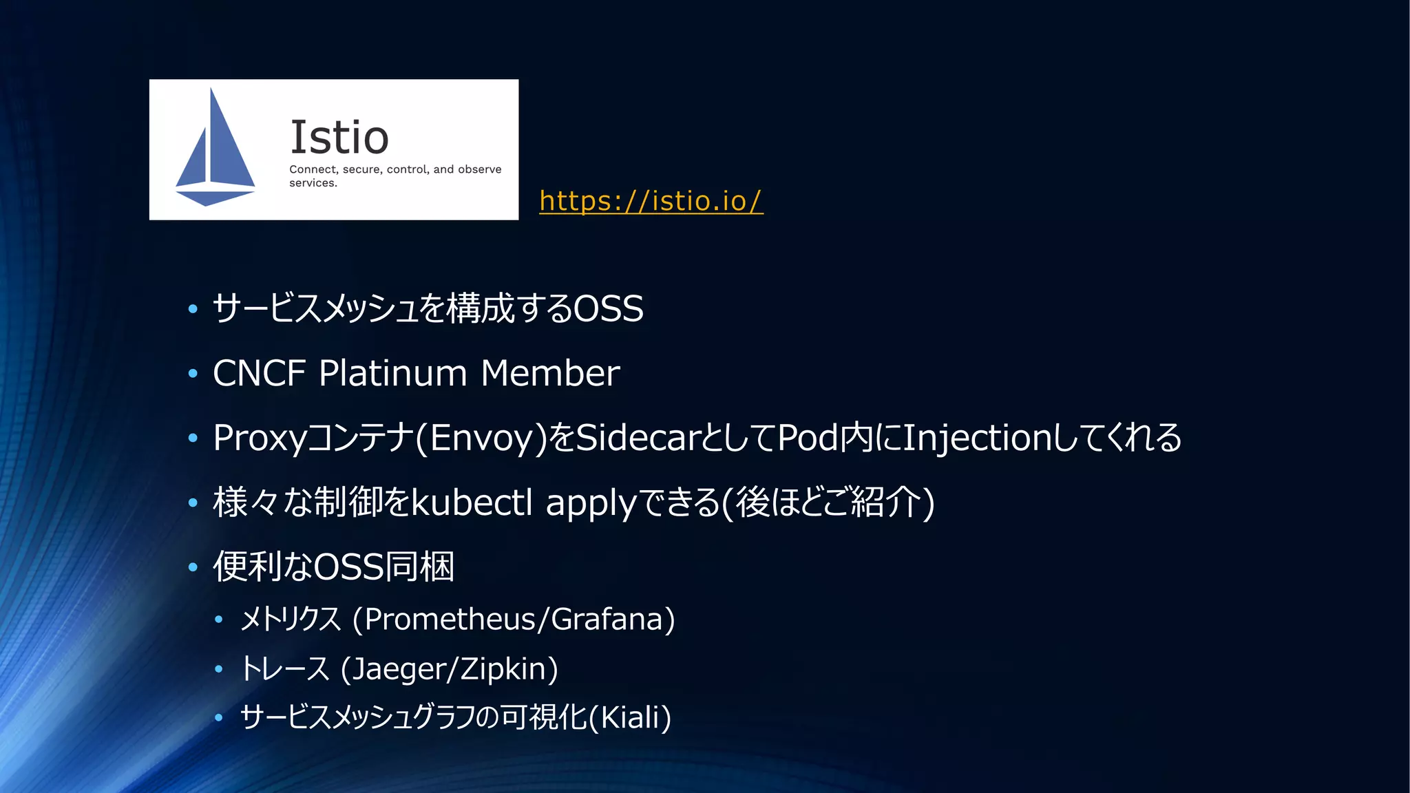 https://istio.io/
• サービスメッシュを構成するOSS
• CNCF Platinum Member
• Proxyコンテナ(Envoy)をSidecarとしてPod内にInjectionしてくれる
• 様々な制御をkubectl applyできる(後ほどご紹介)
• 便利なOSS同梱
• メトリクス (Prometheus/Grafana)
• トレース (Jaeger/Zipkin)
• サービスメッシュグラフの可視化(Kiali)
 