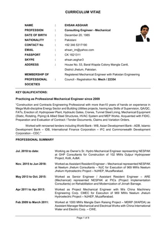 Page 1 of 8
CURRICULUM VITAE
NAME : EHSAN ASGHAR
PROFESSION : Consulting Engineer - Mechanical
DATE OF BIRTH : December 20, 1985
NATIONALITY : Pakistani
CONTACT No : +92 346 5317190
EMAIL : ehsan_im@yahoo.com
PASSPORT : CK 1821311
SKYPE : ehsan.asghar3
ADDRESS : House No. 53, Baral Wapda Colony Mangla Cantt,
District Jhelum, Pakistan.
MEMBERSHIP OF Registered Mechanical Engineer with Pakistan Engineering
PROFESSIONAL : Council - Registration No. Mech / 22354
SOCIETIES
KEY QUALIFICATIONS:
Practicing as Professional Mechanical Engineer since 2009
“Construction and Contracts Engineering Professional with more than10 years of hands on experience in
Mega Multi-discipline Energy Sector and Building Utilities projects, having key Skills of Supervision, QA/QC,
FATs, Erection of; Hydropower Plant, Hydraulic Gates, Cranes, Tunnel Steel Lining, Mechanical Equipment
(Static, Rotating, Piping) & Allied Steel Structures, HVAC System and MEP Works. Acquainted with FIDIC,
Preparation and Evaluation of Contract / Tender Documents, Claims and Variation Orders.
Worked with renowned lenders including World Bank - WB, Asian Development Bank - ADB, Islamic
Development Bank – IDB, International Finance Corporation – IFC and Commonwealth Development
Corporation - CDC.”
PROFESSIONAL SUMMARY
Jul. 2018 to date: Working as Owner’s Sr. Hydro Mechanical Engineer representing NESPAK
at GHP Consultants for Construction of 102 MWs Gulpur Hydropower
Project, Kotli, AJ&K.
Nov. 2015 to Jun 2018: Worked as Assistant Resident Engineer – Mechanical represented NESPAK
at Neelum Jhelum Consultants – NJC for Execution of 969 MWs Neelum
Jhelum Hydroelectric Project – NJHEP, Muzaffarabad.
May 2013 to Oct. 2015: Worked as Senior Engineer / Assistant Resident Engineer – ARE
(Mechanical) represented NESPAK at PICs (Project Implementation
Consultants) on Rehabilitation and Modernization of Jinnah Barrage.
Apr 2011 to Apr 2013: Worked as Project Mechanical Engineer with M/s China Machinery
Engineering Corp. CMEC for Execution of 969 MWs Neelum Jhelum
Hydroelectric Project – NJHEP, Muzaffarabad.
Feb 2009 to March 2011: Worked at 1000 MWs Mangla Dam Raising Project – MDRP (WAPDA) as
Assistant Manager Mechanical and Electrical Works with China International
Water and Electric Corp. – CWE.
 