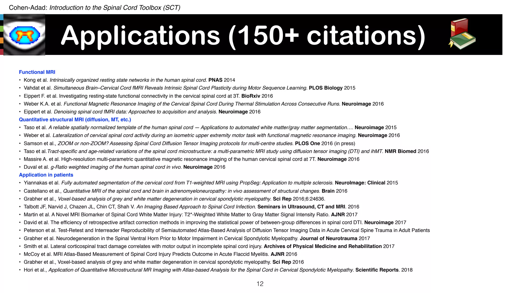 Cohen-Adad: Introduction to the Spinal Cord Toolbox (SCT)
Applications (150+ citations)
Functional MRI
• Kong et al. Intrinsically organized resting state networks in the human spinal cord. PNAS 2014
• Vahdat et al. Simultaneous Brain–Cervical Cord fMRI Reveals Intrinsic Spinal Cord Plasticity during Motor Sequence Learning. PLOS Biology 2015
• Eippert F. et al. Investigating resting-state functional connectivity in the cervical spinal cord at 3T. BioRxiv 2016
• Weber K.A. et al. Functional Magnetic Resonance Imaging of the Cervical Spinal Cord During Thermal Stimulation Across Consecutive Runs. Neuroimage 2016
• Eippert et al. Denoising spinal cord fMRI data: Approaches to acquisition and analysis. Neuroimage 2016
Quantitative structural MRI (diffusion, MT, etc.)
• Taso et al. A reliable spatially normalized template of the human spinal cord — Applications to automated white matter/gray matter segmentation…. Neuroimage 2015
• Weber et al. Lateralization of cervical spinal cord activity during an isometric upper extremity motor task with functional magnetic resonance imaging. Neuroimage 2016
• Samson et al., ZOOM or non-ZOOM? Assessing Spinal Cord Diffusion Tensor Imaging protocols for multi-centre studies. PLOS One 2016 (in press)
• Taso et al.Tract-speciﬁc and age-related variations of the spinal cord microstructure: a multi-parametric MRI study using diffusion tensor imaging (DTI) and ihMT. NMR Biomed 2016
• Massire A. et al. High-resolution multi-parametric quantitative magnetic resonance imaging of the human cervical spinal cord at 7T. Neuroimage 2016
• Duval et al. g-Ratio weighted imaging of the human spinal cord in vivo. Neuroimage 2016
Application in patients
• Yiannakas et al. Fully automated segmentation of the cervical cord from T1-weighted MRI using PropSeg: Application to multiple sclerosis. NeuroImage: Clinical 2015
• Castellano et al., Quantitative MRI of the spinal cord and brain in adrenomyeloneuropathy: in vivo assessment of structural changes. Brain 2016
• Grabher et al., Voxel-based analysis of grey and white matter degeneration in cervical spondylotic myelopathy. Sci Rep 2016;6:24636.
• Talbott JF, Narvid J, Chazen JL, Chin CT, Shah V. An Imaging Based Approach to Spinal Cord Infection. Seminars in Ultrasound, CT and MRI. 2016
• Martin et al. A Novel MRI Biomarker of Spinal Cord White Matter Injury: T2*-Weighted White Matter to Gray Matter Signal Intensity Ratio. AJNR 2017
• David et al. The efﬁciency of retrospective artifact correction methods in improving the statistical power of between-group differences in spinal cord DTI. Neuroimage 2017
• Peterson et al. Test-Retest and Interreader Reproducibility of Semiautomated Atlas-Based Analysis of Diffusion Tensor Imaging Data in Acute Cervical Spine Trauma in Adult Patients
• Grabher et al. Neurodegeneration in the Spinal Ventral Horn Prior to Motor Impairment in Cervical Spondylotic Myelopathy. Journal of Neurotrauma 2017
• Smith et al. Lateral corticospinal tract damage correlates with motor output in incomplete spinal cord injury. Archives of Physical Medicine and Rehabilitation 2017
• McCoy et al. MRI Atlas-Based Measurement of Spinal Cord Injury Predicts Outcome in Acute Flaccid Myelitis. AJNR 2016
• Grabher et al., Voxel-based analysis of grey and white matter degeneration in cervical spondylotic myelopathy. Sci Rep 2016
• Hori et al., Application of Quantitative Microstructural MR Imaging with Atlas-based Analysis for the Spinal Cord in Cervical Spondylotic Myelopathy. Scientiﬁc Reports. 2018
12
 