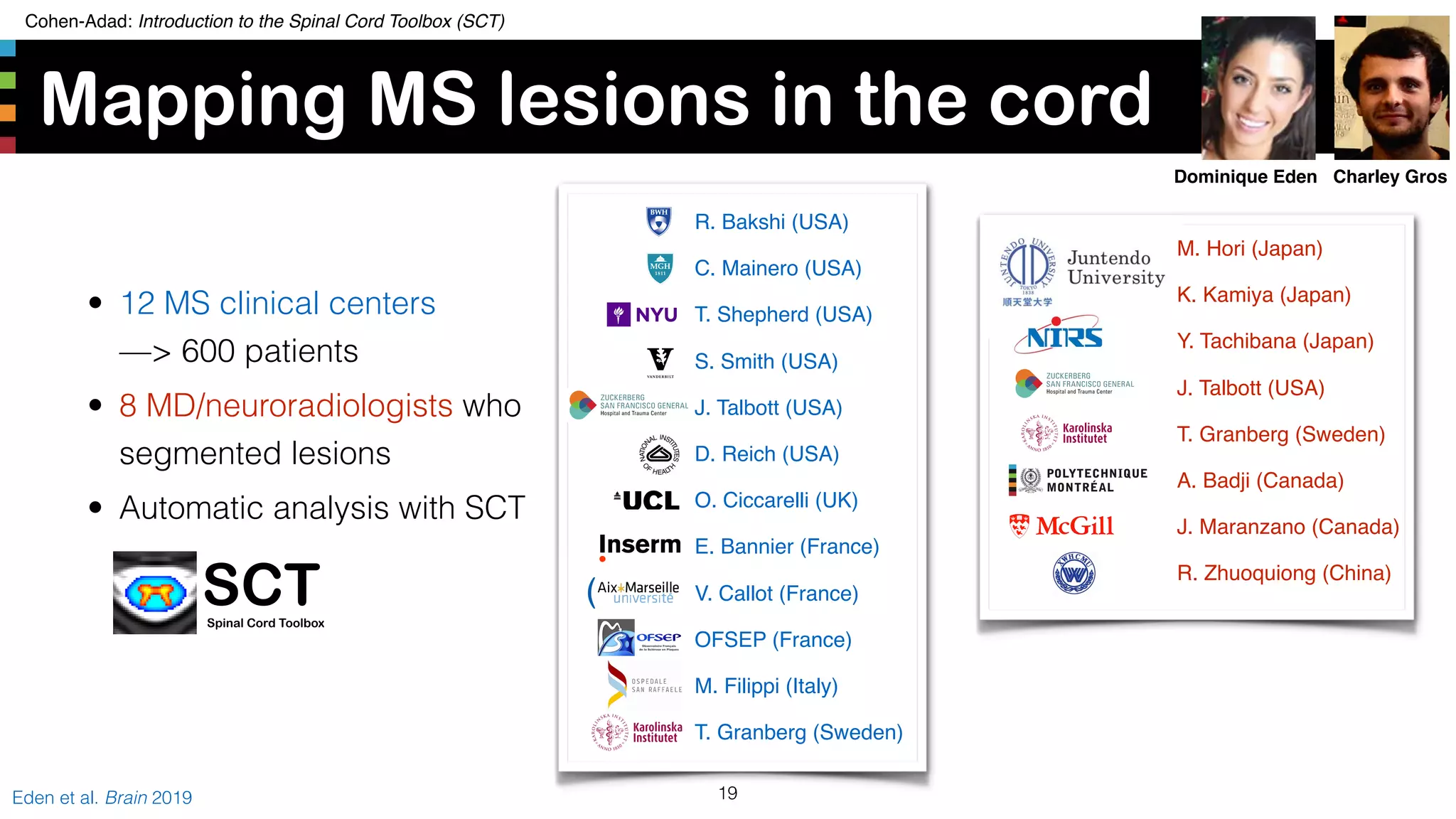 Cohen-Adad: Introduction to the Spinal Cord Toolbox (SCT)
Mapping MS lesions in the cord
19Eden et al. Brain 2019
R. Bakshi (USA)
C. Mainero (USA)
T. Shepherd (USA)
S. Smith (USA)
J. Talbott (USA)
D. Reich (USA)
O. Ciccarelli (UK)
E. Bannier (France)
V. Callot (France)
OFSEP (France)
M. Filippi (Italy)
T. Granberg (Sweden)
M. Hori (Japan)
K. Kamiya (Japan)
Y. Tachibana (Japan)
J. Talbott (USA)
T. Granberg (Sweden)
A. Badji (Canada)
J. Maranzano (Canada)
R. Zhuoquiong (China)
SCTSpinal Cord Toolbox
Charley GrosDominique Eden
• 12 MS clinical centers 
—> 600 patients
• 8 MD/neuroradiologists who
segmented lesions
• Automatic analysis with SCT
 