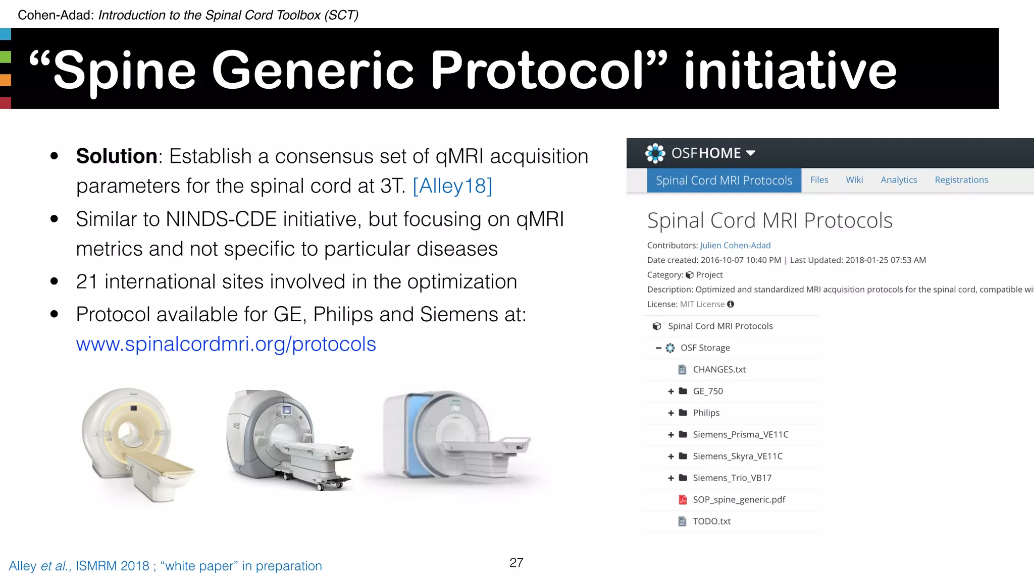 Cohen-Adad: Introduction to the Spinal Cord Toolbox (SCT)
“Spine Generic Protocol” initiative
27Alley et al., ISMRM 2018 ; “white paper” in preparation
• Solution: Establish a consensus set of qMRI acquisition
parameters for the spinal cord at 3T. [Alley18]
• Similar to NINDS-CDE initiative, but focusing on qMRI
metrics and not speciﬁc to particular diseases
• 21 international sites involved in the optimization
• Protocol available for GE, Philips and Siemens at:  
www.spinalcordmri.org/protocols
 